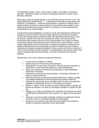 Por representar a ação, o fazer, o fazer requer o saber e, para saber, é necessário
aprender. Aprender em todas as matizes e implicações presentes e futuras, da pro-
blemática ambiental.
Nesta etapa, todas as pessoas passam a ser envolvidas para que venham a “ter “uma
base adequada de conhecimentos , [ ... ] necessários à execução de suas tarefas com
eficiência e competência”. A base de conhecimentos e o estímulo à reflexão sobre a
prática produtiva constituem o passo inicial para novos padrões de produção e a con-
seqüente apreensão dos princípios do SGA e sua difusão na cultura organizacional,
consolidando a sua implementação.
A atribuição de responsabilidades, em todos os níveis, pelo desempenho ambiental da
empresa, assume um caráter muito forte neste requisito e que não se torna perene
quando não manifesta pela consciência cidadã. Ser responsável significa fazer ou dei-
xar de fazer e decidir em função de uma escala de valores, fruto da consciência.
Consciência desenvolvida a partir de contínua aprendizagem com ênfase na reflexão
crítica sobre a práxis da interação dos seres humanos com o meio ambiente. A parti-
cipação responsável e eficaz na prevenção e solução dos problemas ambientais e na
gestão ambiental decorre da compreensão da natureza complexa do meio ambiente
resultante da interação de aspectos biológicos, físicos, sociais, econômicos e culturais. É
neste momento também que se intensifica o compartilhamento dos valores ambien- tais,
a serem expressos pela alta administração, e que são motivadores das responsa-
bilidades.
Este princípio, entre outros, observa os seguintes elementos:
• Cumprimento dos Objetivos e Metas;
• Implementação de Ferramentas de Sustentação;
• Disponibilizar recursos físicos, financeiros e de mão-de-obra necessários e
suficientes ao cumprimento dos objetivos e metas estabelecidos;
• Definir clara, objetiva e formalmente as atribuições e responsabilidades
ambientais na empresa;
• Implementar o processo de conscientização, via educação ambiental, em
todos os níveis hierárquicos;
• Implementar planos e programas de gestão específicos e integrar a gestão
da qualidade ambiental aos demais programas de gestão existentes;
• Implementar instrumentos de comunicação interna e externa que garantam
agilidade e confiabilidade do fluxo de informações na empresa.
• Garantir o registro formal de todas as ações implementadas na gestão am-
biental da empresa e de todas as informações geradas no sistema de ges-
tão.
• Assegurar que todas as atividades e/ou processos da empresa que sejam
considerados ambientalmente críticos tenham um rígido controle operacio-
nal.
• Organizar o manual de gestão ambiental. Assegurar a atualização sistemá-
tica deste manual e a sua disponibilidade aos empregados.
• Assegurar que os planos e procedimentos de emergência da empresa a-
branjam os aspectos ambientais críticos identificados.
58
 