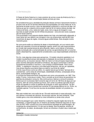 O Oeste de Santa Catarina é o maior produtor de suínos e aves da América do Sul, o
que representa a maior concentração desses animais por área.
Se considerarmos que a atividade de produção desses animais é tipicamente familiar e
envolve mais de 40 mil famílias detentoras de propriedades com área média de 16 ha,
facilmente se pode concluir o grau de degradação ambiental e o acúmulo de deje- tos.
Estima-se que só o rebanho suíno produz mais de 30 mil metros cúbicos de deje- tos
(mistura de fezes, urina, restos de ração, areia, terra e águas de lavagem) o que
equivale ao poder poluidor de 30 milhões de pessoas – cerca de seis vezes a popula-
ção de Santa Catarina.
Uma quantidade muito pequena destes dejetos tem hoje uma destinação adequada, a
maior parte tem seu destino nos córregos e rios e já compromete mais de 85% dos
mananciais de água da região, inclusive águas subterrâneas. Esta situação é extre-
mamente grave.
Na outra ponta estão as indústrias de abate e industrialização, em sua maioria aten-
dendo aos requisitos mínimos da legislação vigente, porém com alta carga poluidora
em função das características de seus efluentes. Agora, como líderes no processo,
desde a produção até a comercialização de carnes, as agroindústrias têm um enorme
papel a desempenhar, especialmente considerando a sua responsabilidade ambiental e
social.
Por fim, mais algumas coisas para pensarmos. O modelo industrial capitalista é um
modelo insustentável porque está apoiada na depleção de sua base de sustento, a
matéria-prima, os recursos naturais. Além do mais é um dos principais responsáveis
pelas recentes alterações atmosférico-climáticas, das águas continentais e demais
ecossistemas terrestres e marinhos, o que ameaça a biodiversidade. Para Lovins
(2000), “o capitalismo industrial é uma aberração temporária, não por ser capitalista,
mas porque desafia sua própria lógica ao destruir sua fonte de capital”.
A fonte a que Amory Lovins se refere, é o capital natural que fornece “serviços de e-
cossistemas”, como ciclos de alimentação, estabilidade climática, composição atmos-
férica, produtividade biológica, etc.
O conceito de Desenvolvimento Sustentável veio como uma panacéia, em 1987. Pas-
sados 15 anos, muito pouco mudou. Pois o conceito se torna inócuo se persistirem os
padrões de produção e consumo. Nós continuamos a fabricar e consumir produtos
têxteis que só no processo fabril consome algo em torno de 180 litros de água por qui-
lograma, além de outros produtos químicos, sem contar as práticas agrícolas de pro-
dução de algodão ou ainda os padrões de produção no setor agroindustrial. As lâm-
padas elétricas comuns transformam somente 3% da energia elétrica em luz. Enfim, na
realidade apenas 1% do fluxo de recursos da atualidade resultam em produtos du-
ráveis.
Mas este modelo tem uma razão de ser. Ele está relacionado à nossa educação, nos-
sos valores e conceitos de natureza, de recursos naturais, de meio ambiente. Este
modelo gerou uma crise ambiental ou crise civilizatória ou ainda crise cultural.
Diante da paisagem que o setor desenhou e desenha naquela região das terras do
contestado, a implementação de um Sistema de Gestão Ambiental seguindo os requi-
sitos da ISO 14001 constitui-se numa extraordinária estratégia de aprendizagem, de
mudanças de comportamento. E é isto que se deseja. Que as pessoas, através do
conhecimento, do saber, da educação, tornam-se cônscias e mudem seus modos ope-
randi.
6
 