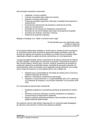 Documentação necessária compreende:
• Legislação, normas e padrões;
• Licenças (concedidas pelos órgãos de controle);
• Aspectos e impactos ambientais;
• Programas de gestão específicos. Descrição e avaliação dos programas e
equipamentos;
• Procedimentos operacionais de processos e sistemas de controle.
• Dados de monitoramento;
• Atividades de manutenção de instalações e equipamentos;
• Descrição de não-conformidades observadas nos programas de gestão;
• Inventários de emissões, efluentes e resíduos;
• Relatórios de auditorias realizadas.
Medição e Avaliação (4.4) - Medir e monitorar fazem reagir
“É recomendado que uma organização meça,
monitore e avalie seu
desempenho ambiental”
Os resultados obtidos pelas medições e monitoramento, tratados de forma transparen-
te. As pessoas devem estar cônscias da repercussão destes resultados e para isto
deverão ser capazes de interpretar os resultados e os efeitos de sua interação. Desta
capacidade emergem as ações corretivas e preventivas, já a nível operacional.
A equipe de implementação verifica o levantamento de todos os elementos do sistema
que são medidos e monitorados em cada área ou processo. Possivelmente compõe a
lista: energia (elétrica, térmica) água, insumos, resíduos, parâmetros de emissões at-
mosféricas, parâmetros de efluentes líquidos, atividades de educação ambiental, etc.
Estes elementos serão confrontados com a legislação quando pertinente, com os obje-
tivos e metas da empresa e ou com padrões éticos, com o objetivo de:
• Despertar para a necessidade de otimização de matéria prima e insumos e
redução de geração de resíduos;
• Melhorar o desempenho ambiental da organização;
• Despertar o comprometimento e a responsabilidade para com o desempe-
nho ambiental da empresa e os princípios expressos na sua política ambi-
ental.
Em outras palavras este princípio compreende:
• Avaliações qualitativas e quantitativas periódicas do desempenho ambien-
tal;
• Identificar os itens de verificação e controle necessários às medições e
monitoramentos do desempenho ambiental;
• Realizar auditorias ambientais periódicas e documentadas do sistema de
gestão ambiental implementado.
Aos auditores internos cabe também desempenhar um importante papel pedagógico
de estimular continuamente a melhoria dos aspectos auditados.
59
 
