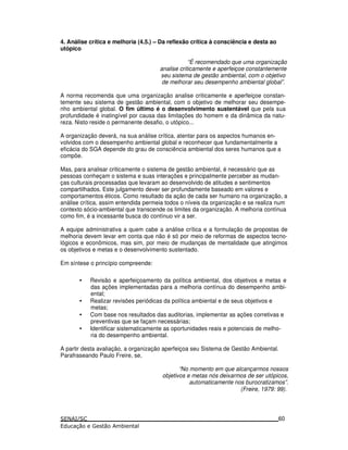 4. Análise crítica e melhoria (4.5.) – Da reflexão crítica à consciência e desta ao
utópico
“É recomendado que uma organização
analise criticamente e aperfeiçoe constantemente
seu sistema de gestão ambiental, com o objetivo
de melhorar seu desempenho ambiental global”.
A norma recomenda que uma organização analise criticamente e aperfeiçoe constan-
temente seu sistema de gestão ambiental, com o objetivo de melhorar seu desempe-
nho ambiental global. O fim último é o desenvolvimento sustentável que pela sua
profundidade é inatingível por causa das limitações do homem e da dinâmica da natu-
reza. Nisto reside o permanente desafio, o utópico...
A organização deverá, na sua análise crítica, atentar para os aspectos humanos en-
volvidos com o desempenho ambiental global e reconhecer que fundamentalmente a
eficácia do SGA depende do grau de consciência ambiental dos seres humanos que a
compõe.
Mas, para analisar criticamente o sistema de gestão ambiental, é necessário que as
pessoas conheçam o sistema e suas interações e principalmente perceber as mudan-
ças culturais processadas que levaram ao desenvolvido de atitudes e sentimentos
compartilhados. Este julgamento dever ser profundamente baseado em valores e
comportamentos éticos. Como resultado da ação de cada ser humano na organização, a
análise crítica, assim entendida permeia todos o níveis da organização e se realiza num
contexto sócio-ambiental que transcende os limites da organização. A melhoria contínua
como fim, é a incessante busca do contínuo vir a ser.
A equipe administrativa a quem cabe a análise crítica e a formulação de propostas de
melhoria devem levar em conta que não é só por meio de reformas de aspectos tecno-
lógicos e econômicos, mas sim, por meio de mudanças de mentalidade que atingimos
os objetivos e metas e o desenvolvimento sustentado.
Em síntese o princípio compreende:
• Revisão e aperfeiçoamento da política ambiental, dos objetivos e metas e
das ações implementadas para a melhoria contínua do desempenho ambi-
ental;
• Realizar revisões periódicas da política ambiental e de seus objetivos e
metas;
• Com base nos resultados das auditorias, implementar as ações corretivas e
preventivas que se façam necessárias;
• Identificar sistematicamente as oportunidades reais e potenciais de melho-
ria do desempenho ambiental.
A partir desta avaliação, a organização aperfeiçoa seu Sistema de Gestão Ambiental.
Parafraseando Paulo Freire, se,
“No momento em que alcançarmos nossos
objetivos e metas nós deixarmos de ser utópicos,
automaticamente nos burocratizamos”.
(Freire, 1979: 99).
60
 