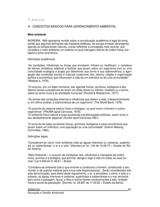 5 6
A - CONCEITOS BÁSICOS PARA GERENCIAMENTO AMBIENTAL
Meio ambiente
MOREIRA, 1990 apresenta revisão sobre a conceituação acadêmica e legal do tema,
sendo que algumas definições são bastante didáticas, de escopo limitado abrangendo
apenas os componentes naturais, outras refletindo a concepção mais recente, que
considera o meio ambiente um sistema no qual interagem fatores de ordem física, bio-
lógica e sócio-econômica.
Definições acadêmicas
“As condições, influências ou forças que envolvem, influem ou modificam: o complexo
de fatores climáticos, edáficos e bióticos que atuam sobre um organismo vivo ou uma
comunidade ecológica e acaba por determinar sua forma e sua sobrevivência; a agre-
gação das condições sociais e culturais (costumes, leis, idioma, religião e organização
política e econômica) que influenciam a vida de um indivíduo ou de uma comunidade”
(Webster’s, 1976).
“O conjunto, em um dado momento, dos agentes físicos, químicos, biológicos e dos
fatores sociais susceptíveis de terem um efeito direto ou indireto, imediato ou a termo,
sobre os seres vivos e as atividades humanas” (Poutrel & Wasserman, 1977).
“As somas das condições externas e influências que afetam a vida, o desenvolvimento
e, em última análise, a sobrevivência de um organismo” (The World Bank, 1978).
“O conjunto do sistema externo físico e biológico, no qual vivem o homem e outros
organismos” (PNUMA apud Carrizosa, 1978).
“O ambiente físico-natural e suas sucessivas transformações artificiais, assim como o
seu desdobramento espacial” (Sunkel apud Carrizosa,1981).
“O conjunto de todos os fatores físicos, químicos, biológicos e sócio-econômicos que
atuam sobre um indivíduo, uma população ou uma comunidade” (Ínterim Mekong
Committee, 1982).
Definições legais
“Consideram-se como meio ambiente toda as águas interiores ou costeiras, superfici-
ais ou subterrâneas, o ar e o solo” (Decreto-Lei no. 134 de 16.06.75 – Estado do Rio
de Janeiro).
“Meio Ambiente – o conjunto de condições, leis, influências e interações de ordem
física, química e a biológica, que permite, abriga e rege a vida em todas as suas for-
mas” (Lei 6.938 de 31.08.81 – Brasil).
“Considera-se ambiente tudo o que envolve e condiciona o homem, constituindo o seu
mundo, e dá suporte material para a sua vida biopsicossocial... Serão considerados sob
esta denominação, para efeito deste regulamento, o ar, a atmosfera, o clima, o solo e o
subsolo, as águas interiores e costeiras, superficiais e subterrâneas e o mar territorial,
bem como a paisagem, fauna, a flora e outros fatores condicionantes à salu- bridade
física e social da população” (Decreto no. 28.687 de 11.02.82 – Estado da Bahia).
62
 