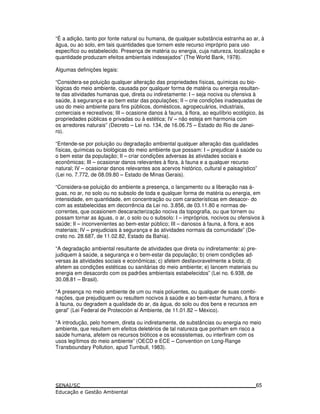 “É a adição, tanto por fonte natural ou humana, de qualquer substância estranha ao ar, à
água, ou ao solo, em tais quantidades que tornem este recurso impróprio para uso
específico ou estabelecido. Presença de matéria ou energia, cuja natureza, localização e
quantidade produzam efeitos ambientais indesejados” (The World Bank, 1978).
Algumas definições legais:
“Considera-se poluição qualquer alteração das propriedades físicas, químicas ou bio-
lógicas do meio ambiente, causada por qualquer forma de matéria ou energia resultan-
te das atividades humanas que, direta ou indiretamente: I – seja nociva ou ofensiva à
saúde, à segurança e ao bem estar das populações; II – crie condições inadequadas de
uso do meio ambiente para fins públicos, domésticos, agropecuários, industriais,
comerciais e recreativos; III – ocasione danos à fauna, à flora, ao equilíbrio ecológico, às
propriedades públicas e privadas ou à estética; IV – não esteja em harmonia com
os arredores naturais” (Decreto – Lei no. 134, de 16.06.75 – Estado do Rio de Janei-
ro).
“Entende-se por poluição ou degradação ambiental qualquer alteração das qualidades
físicas, químicas ou biológicas do meio ambiente que possam: I – prejudicar à saúde ou
o bem estar da população; II – criar condições adversas às atividades sociais e
econômicas; III – ocasionar danos relevantes à flora, à fauna e a qualquer recurso
natural; IV – ocasionar danos relevantes aos acervos histórico, cultural e paisagístico”
(Lei no. 7.772, de 08.09.80 – Estado de Minas Gerais).
“Considera-se poluição do ambiente a presença, o lançamento ou a liberação nas á-
guas, no ar, no solo ou no subsolo de toda e qualquer forma de matéria ou energia, em
intensidade, em quantidade, em concentração ou com características em desacor- do
com as estabelecidas em decorrência da Lei no. 3.856, de 03.11.80 e normas de-
correntes, que ocasionem descaracterização nociva da topografia, ou que tornem ou
possam tornar as águas, o ar, o solo ou o subsolo: I – impróprios, nocivos ou ofensivos à
saúde; II – inconvenientes ao bem-estar público; III – danosos à fauna, à flora, e aos
materiais; IV – prejudiciais à segurança e às atividades normais da comunidade” (De-
creto no. 28.687, de 11.02.82, Estado da Bahia).
“A degradação ambiental resultante de atividades que direta ou indiretamente: a) pre-
judiquem à saúde, a segurança e o bem-estar da população; b) criem condições ad-
versas às atividades sociais e econômicas; c) afetem desfavoravelmente a biota; d)
afetem as condições estéticas ou sanitárias do meio ambiente; e) lancem materiais ou
energia em desacordo com os padrões ambientais estabelecidos” (Lei no. 6.938, de
30.08.81 – Brasil).
“A presença no meio ambiente de um ou mais poluentes, ou qualquer de suas combi-
nações, que prejudiquem ou resultem nocivos à saúde e ao bem-estar humano, à flora e
à fauna, ou degradem a qualidade do ar, da água, do solo ou dos bens e recursos em
geral” (Lei Federal de Protección al Ambiente, de 11.01.82 – México).
“A introdução, pelo homem, direta ou indiretamente, de substâncias ou energia no meio
ambiente, que resultem em efeitos deletérios de tal natureza que ponham em risco a
saúde humana, afetem os recursos bióticos e os ecossistemas, ou interfiram com os
usos legítimos do meio ambiente” (OECD e ECE – Convention on Long-Range
Transboundary Pollution, apud Turnbull, 1983).
65
 