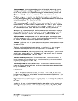 Poluição da água: é o lançamento e a acumulação nas águas dos mares, dos rios,
dos lagos e demais corpos d’água, superficiais ou subterrâneos, de substâncias quí-
micas, físicas ou biológicas que afetem diretamente as características naturais das
águas e a vida ou que venham a lhes causar efeitos adversos secundários.
“A adição, às águas, de esgotos, despejos industriais ou outro material perigoso ou
poluente, em concentrações ou quantidades que resultem em degradação mensurável
da qualidade da água” (The World Bank, 1978).
Poluição do ar, poluição atmosférica: é a acumulação de qualquer substância ou
forma de energia no ar, em concentrações suficientes para produzir efeitos mensurá-
veis no homem, nos animais, nas plantas ou em qualquer equipamento ou material,
em forma de particulados, gases, gotículas ou qualquer de suas combinações.
“A presença de contaminantes no ar, em concentrações que impeçam sua dispersão
normal e que interfiram direta ou indiretamente na saúde, segurança ou conforto do
homem ou no pleno uso e gozo de suas propriedades” (The World Bank, 1978).
Poluição do solo: contaminação do solo por qualquer um dos inúmeros poluentes
derivados da agricultura, da mineração, das atividades urbanas e industriais, dos deje-
tos animais, do uso de herbicidas ou dos processos de erosão.
Poluente: substância, meio ou agente que provoque, direta ou indiretamente, qualquer
forma de poluição.
“Qualquer substância líquida sólida ou gasosa, introduzida em um recurso natural e
que o torne impróprio para uma finalidade específica” (The World Bank, 1978).
Poluente biodegradável: “São em geral refugos de natureza orgânica, como o esgoto
sanitário, que se decompõem com rapidez por meio de processos naturais ou contro-
lados, estabilizando-se por fim” (Carvalho, 1981).
Poluente não-biodegradáveis: “São os metais pesados, como o cobre, os sais de
mercúrio, substâncias químicas fenólicas, entre outros, e que comumente produzem
magnificação biológica” (Carvalho, 1981).
Poluentes qualitativos: “São substâncias que estão recentes de forma natural no
ambiente, mas que são liberados pelo homem em quantidades adicionadas significati-
vas” (Ehrlich & Ehrlich, 1974).
Contaminação
A ação ou efeito de corromper ou infectar por contato. Termo usado, muitas vezes,
como sinônimo de poluição, porém quase sempre empregado em relação direta a efei-
to sobre a saúde do homem.
“Significa a existência de microorganismos patogênicos em um meio qualquer” (Carva-
lho, 1981).
“Introdução, no meio, de elementos em concentrações nocivas à saúde humana, tais
como organismos patogênicos, substâncias tóxicas ou radioativas” (ACIESP, 1980).
66
 
