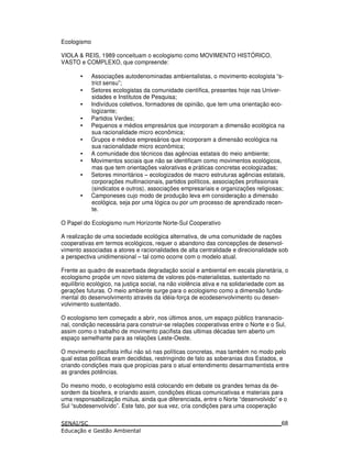 Ecologismo
VIOLA & REIS, 1989 conceituam o ecologismo como MOVIMENTO HISTÓRICO,
VASTO e COMPLEXO, que compreende:
• Associações autodenominadas ambientalistas, o movimento ecologista “s-
trict sensu”;
• Setores ecologistas da comunidade científica, presentes hoje nas Univer-
sidades e Institutos de Pesquisa;
• Indivíduos coletivos, formadores de opinião, que tem uma orientação eco-
logizante;
• Partidos Verdes;
• Pequenos e médios empresários que incorporam a dimensão ecológica na
sua racionalidade micro econômica;
• Grupos e médios empresários que incorporam a dimensão ecológica na
sua racionalidade micro econômica;
• A comunidade dos técnicos das agências estatais do meio ambiente;
• Movimentos sociais que não se identificam como movimentos ecológicos,
mas que tem orientações valorativas e práticas concretas ecologizadas;
• Setores minoritários – ecologizados de macro estruturas agências estatais,
corporações multinacionais, partidos políticos, associações profissionais
(sindicatos e outros), associações empresariais e organizações religiosas;
• Camponeses cujo modo de produção leva em consideração a dimensão
ecológica, seja por uma lógica ou por um processo de aprendizado recen-
te.
O Papel do Ecologismo num Horizonte Norte-Sul Cooperativo
A realização de uma sociedade ecológica alternativa, de uma comunidade de nações
cooperativas em termos ecológicos, requer o abandono das concepções de desenvol-
vimento associadas a atores e racionalidades de alta centralidade e direcionalidade sob
a perspectiva unidimensional – tal como ocorre com o modelo atual.
Frente ao quadro de exacerbada degradação social e ambiental em escala planetária, o
ecologismo propõe um novo sistema de valores pós-materialistas, sustentado no
equilíbrio ecológico, na justiça social, na não violência ativa e na solidariedade com as
gerações futuras. O meio ambiente surge para o ecologismo como a dimensão funda-
mental do desenvolvimento através da idéia-força de ecodesenvolvimento ou desen-
volvimento sustentado.
O ecologismo tem começado a abrir, nos últimos anos, um espaço público transnacio-
nal, condição necessária para construir-se relações cooperativas entre o Norte e o Sul,
assim como o trabalho de movimento pacifista das ultimas décadas tem aberto um
espaço semelhante para as relações Leste-Oeste.
O movimento pacifista influi não só nas políticas concretas, mas também no modo pelo
qual estas políticas eram decididas, restringindo de fato as soberanias dos Estados, e
criando condições mais que propícias para o atual entendimento desarmamentista entre
as grandes potências.
Do mesmo modo, o ecologismo está colocando em debate os grandes temas da de-
sordem da biosfera, e criando assim, condições éticas comunicativas e materiais para
uma responsabilização mútua, ainda que diferenciada, entre o Norte “desenvolvido” e o
Sul “subdesenvolvido”. Este fato, por sua vez, cria condições para uma cooperação
68
 