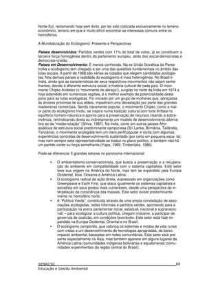 Norte-Sul, reclamando hoje sem êxito, por ter sido colocada exclusivamente no terreno
econômico, terreno em que é muito difícil encontrar-se interesses comuns entre os
hemisférios.
A Mundialização do Ecologismo: Presente e Perspectivas
Países desenvolvidos: Partidos verdes com 11% do total de votos, já se constituem a
terceira força homogênea dentro do parlamento europeu, atrás dos social-democratas e
democrata-cristão.
Países em Desenvolvimento: É menos conhecido. Na ex União Soviética da Peres-
troika o ecologismo tem chegado a ser uma das questões fundamentais no âmbito das
lutas sociais. A partir de 1988 são várias as cidades que elegem candidatos ecologis-
tas. Nos demais países a realidade do ecologismo é mais heterogênea. No Brasil e
Índia, ainda que as características de seus respectivos movimentos não sejam seme-
lhantes, devido à diferente estrutura social, e história cultural de cada país. O movi-
mento Chipko Andolan (o “movimento do abraço“), surgido no norte da Índia em 1974 e
hoje estendido em numerosas regiões, é o melhor exemplo da potencialidade deste
povo para as lutas ecologistas. Foi iniciado por um grupo de mulheres que, abraçadas
às árvores próximas de sua aldeia, impediram uma devastação por parte das grandes
madeireiras comerciais. Sendo claramente popular, o movimento Chipko, como a mai-
or parte do ecologismo hindu, se inspira numa tradição cultural com forte ênfase no
equilíbrio homem-natureza e aponta para a preservação de recursos visando a sobre-
vivência, reivindicando direta ou indiretamente um modelo de desenvolvimento alterna-
tivo ao da “modernização” (Shiva, 1987). Na Índia, como em outros países Afro-
asiáticos de estrutura social predominante camponesa (Sri Lanka, Birmânia, Tailândia,
Tanzânia), o movimento ecologista tem um claro perfil popular e conta com algumas
experiências concretas de desenvolvimento sustentado (por certo em pequena esca- la);
mas nem sempre esta representatividade se traduz no plano político, e também não há
um partido verde ou força semelhante (Yapa, 1989; Timberlake, 1986).
Pode-se diferenciar 5 grandes setores no panorama internacional:
• O ambientalismo-conservacionista, que busca a preservação e a recupera-
ção do ambiente em compatibilidade com o sistema capitalista. Este setor
teve sua origem na América do Norte, mas tem se expandido pela Europa
Ocidental, Ásia, Oceania e América Latina;
• O ecologismo radical de ação direta, expressado em organizações como
Greenpeace e Earth First, que ataca igualmente os sistemas capitalista e
socialista em seus postos mais vulneráveis, desde uma perspectiva de in-
terpelação da consciência das massas. Este setor existe predominante-
mente no hemisfério norte;
• A “Política Verde”, constituída através de uma ampla constelação de asso-
ciações ecologistas, redes informais e partidos verdes, apontando para a
participação na arena parlamentar (local, estadual, nacional e supranacio-
nal) – para ecologizar a cultura política, chegam inclusive, a participar de
governos de coalizão, em condições favoráveis. Este setor está hoje ex-
pandido na Europa Ocidental, Oriental e no Brasil;
• O ecologismo camponês, que valoriza os sistemas e modos de vida rurais
com vistas a um desenvolvimento de tecnologias apropriadas, de baixo
impacto ambiental, baseadas em redes comunitárias. Este setor está pre-
sente especialmente na Ásia, mas também aparece em alguns lugares da
América Latina (comunidades indígenas bolivianas e equatorianas; comu-
nidades experimentais da região central do Brasil);
69
 