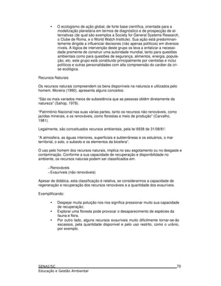 • O ecologismo de ação global, de forte base científica, orientada para a
modelização planetária em termos de diagnóstico e de prospecção de al-
ternativas (de qual são exemplos a Society for General Systems Research,
o Clube de Roma, e o World Watch Institute). Sua ação está predominan-
temente dirigida a influenciar decisores (não apenas políticos) em diversos
níveis. A lógica de intervenção deste grupo os leva a enfatizar a necessi-
dade premente de construir uma autoridade mundial, tanto para questões
ambientais como para questões de segurança, alimentos, energia, popula-
ção, etc. este grupo está constituído principalmente por cientistas e inclui
políticos e outras personalidades com alta compreensão do caráter da cri-
se ecológica.
Recursos Naturais
Os recursos naturais compreendem os bens disponíveis na natureza e utilizados pelo
homem. Moreira (1990), apresenta alguns conceitos:
“São os mais variados meios de subsistência que as pessoas obtêm diretamente da
natureza” (Sahop, 1978).
“Patrimônio Nacional nas suas várias partes, tanto os recursos não renováveis, como
jazidas minerais, e os renováveis, como florestas e meio de produção” (Carvalho,
1981).
Legalmente, são conceituados recursos ambientais, pela lei 6938 de 31/08/81:
“A atmosfera, as águas interiores, superficiais e subterrâneas e os estuários, o mar
territorial, o solo, o subsolo e os elementos da biosfera”.
O uso pelo homem dos recursos naturais, implica no seu esgotamento ou no desgaste e
contaminação. Conforme a sua capacidade de recuperação e disponibilidade no
ambiente, os recursos naturais podem ser classificados em:
−Renováveis
−Exauríveis (não renováveis)
Apesar de didática, esta classificação é relativa, se considerarmos a capacidade de
regeneração e recuperação dos recursos renováveis e a quantidade dos exauríveis.
Exemplificando:
• Despejar muita poluição nos rios significa pressionar muito sua capacidade
de recuperação;
• Explorar uma floresta pode provocar o desaparecimento de espécies da
fauna e flora.
• Por outro lado, alguns recursos exauríveis muito dificilmente tornar-se-ão
escassos, pela quantidade disponível e pelo uso restrito, como o urânio,
por exemplo.
70
 