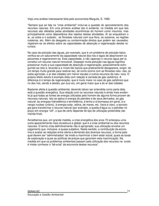 Veja uma análise interessante feita pelo economista Margulis, S. 1990.
“Sempre que se fala na ”crise ambiental” inclui-se a questão do aproveitamento dos
recursos naturais. Em uma primeira análise isto é evidente, na medida em que tais
recursos são afetados pelas atividades econômicas do homem como insumos, mas
principalmente como depositários dos rejeitos destas atividades. Aí se enquadram o
ar, os solos e o subsolo, as florestas naturais com sua flora, os oceanos, as regiões
costeiras, etc. Além do desgaste ou contaminação diretos que podem ser causados,
registram-se os efeitos sobre as capacidades de absorção e regeneração destes re-
cursos.
No caso da poluição das águas, por exemplo, que é um problema de poluição típico,
verifica-se um saturamento da capacidade natural dos rios e lagos de absorverem os
poluentes e regenerarem-se. Esta capacidade, e não (apenas) o recurso água per si,
constitui um recurso natural renovável. Despejar muita poluição nas águas significa
pressionar muito a sua capacidade de absorção e regeneração, possivelmente extin-
guindo-se (isto é, levando-a a níveis tão baixos que praticamente desaparece, exigin- do
um tempo muito grande para reativar-se), tal como ocorre com as florestas natu- rais, os
solos agrícolas, o ar das cidades (em menor escala) e outros recursos da natu- reza. O
próprio efeito estufa é exemplo disto com relação à camada de gás carbônico. A
diferença é o tempo de regeneração, que é muito maior no caso do gás carbônico que
no dos rios, sendo a destes, por sua vez, em geral maior que a do ar das cidades.
Bastante afeita à questão ambiental, devendo talvez ser entendida como parte dela,
está a questão energética. Sua relação com os recursos naturais é ainda mais eviden-
te já que todas as fontes de energia utilizadas pelo homem de alguma forma provem de
recursos naturais. Isto se aplica à energia do petróleo e de seus derivados, ao gás
natural, às energias hidroelétrica e termelétrica, à lenha e à biomassa em geral, à e-
nergia nuclear (urânio), à energia solar, eólica, de mares, etc. Varia é claro, a tecnolo-
gia para transformar o recurso natural (por exemplo, a queda d’água ou o petróleo no
poço) em energia “útil”, o que de certo depende do tipo de utilização pretendida (de-
manda final).
Acreditamos que, em grande medida, a crise energética dos anos 70 antecipou uma
outra aparentemente mais duradoura e global, que é a crise ambiental ou dos recursos
naturais. O termo crise definitivamente não é apropriado; sua utilização envolve um
julgamento que, inclusive, é quase subjetivo. Neste sentido, a contribuição da econo-
mia é avaliar as relações entre oferta e demanda dos diversos recursos, a forma pela
qual devem ser “administrados” de modo a maximizar o bem estar social, quais as taxas
de exploração e quais as políticas de preços que garantam esta maximização. Na
medida em que os problemas ambientais passam pela utilização dos recursos na- turais
é mister conhecer o “bê-a-bá” da economia destes recursos”.
71
 