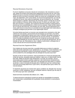 Recursos Renováveis e Exauríveis
É comum classificar os recursos naturais em renováveis e não renováveis ou exaurí-
veis, apesar da fronteira entre estas duas categorias de recursos não ser muito clara.
Observa-se que os recursos renováveis possivelmente tornam-se exauríveis, e estes,
apesar de não se tornarem renováveis, podem ao menos ser considerados não exau-
ríveis. Isto dependerá, entre outros fatores, do horizonte de planejamento, do nível de
utilização do recurso, dos custos de exploração, da taxa de desconto, etc. Exemplo
desta situação é o petróleo, tipicamente não renovável, porque o tempo de sua forma-
ção é contado em milhares, senão milhões de anos. O urânio, por outro lado, é tam-
bém não renovável; no entanto, não é possível vislumbrar tamanha nuclearização do
planeta que leve à possibilidade de o urânio tornar-se escasso. Neste sentido, passa a
ser um recurso não exaurível. Uma floresta, por outro lado, recurso tipicamente reno-
vável, pode tornar-se exaurível se no processo de sua exploração forem destruídas as
condições ecológicas que permitem a sua regeneração natural.
Há outros fatores que levam um recurso a ser encarado como renovável ou não: des-
coberta de novas jazidas, aprimoramento de tecnologias que permitem uma melhor
recuperação na exploração e fatores como risco e incerteza, que podem antecipar ou
postergar o período esperado de esgotamento de recursos naturais. O importante é
como o tomador de decisões encara o recurso em função de sua demanda, dos pre-
ços, da disponibilidade de recursos alternativos, do horizonte de planejamento, de sua
aversão ao risco, etc. Renováveis ou não, o objetivo é administrar a utilização dos re-
cursos naturais de forma economicamente racional.
Recursos Exauríveis: Esgotamento Ótimo:
Com relação aos recursos exauríveis, a questão básica que se coloca é a seguinte:
estão eles sendo explorados muito rapidamente ou, ao contrário, muito lentamente, com
os produtores restringindo a oferta e aumentando os preços? O que é exatamente e
como se determina uma estratégia ótima de utilização de recursos exauríveis?
Quando se fala em ótimo econômico, está se pensando em universo de alocação dife-
rentes de recursos, alocações estas que implicam, cada uma, um determinado nível de
bem estar. Mede-se este bem estar diretamente, via renda, por exemplo, mas tal
mensuração pode envolver questões subjetivas e não mensuráveis monetariamente.
Dentro do critério estabelecido, pode haver uma alocação que seja melhor ou superior
as demais, e esta é chamada de alocação ótima. Salienta-se que não é atributo espe-
cífico dos economistas determinar o que é ótimo, mas apenas dizer qual a melhor ma-
neira de atingi-lo.
É importante equacionar de maneira bem geral o problema da utilização dos recursos
exauríveis e tentar estabelecer sob que condições estamos impondo que ela seja óti-
ma. Ótima aqui quer dizer sustentável.
Desenvolvimento Sustentável (Brundtland, G.H., 1988).
“O desenvolvimento sustentável é aquele que atende as necessidades do presente
sem comprometer a possibilidade de as gerações futuras atenderem a suas próprias
necessidades”.
72
 