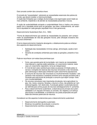 Este conceito contém dois conceitos-chave:
O conceito de “necessidades”, sobretudo as necessidades essenciais dos pobres do
mundo, que devem receber a máxima prioridade;
A noção das limitações que o estágio da tecnologia e da organização social impõe ao
meio ambiente, impedindo-o de atender às necessidades presentes e futuras.
A noção de sustentabilidade extrapola a sustentabilidade física e implica uma preocu-
pação com a equidade social entre as gerações, que deve, evidentemente, ser exten-
siva à equidade em cada geração (equidade intra e inter geracional).
Desenvolvimento Sustentável (Dani, S.U., 1994)
‘’Forma de desenvolvimento que atende às necessidades do presente, sem compro-
meter as possibilidades de vida das gerações futuras, pela utilização excessiva dos
recursos ambientais.“
O termo desenvolvimento é bastante abrangente, e didaticamente pode-se enfatizar
dois aspectos do desenvolvimento:
• Satisfação das necessidades mínimas (abrigo, alimentação, saúde e bem
estar);
• Garantia de condições ambientais para todas as gerações, presente e futu-
ras.
Pode-se reconhecer com estas duas premissas que:
• Como, para grande parte da humanidade, nem mesmo as necessidades
mais básicas e urgentes estão satisfeitas, um crescimento material, neste
caso um crescimento reparatório, torna-se indispensável;
• O nível de bem estar aceitável para todas as pessoas é limitado pelas re-
servas e variações de reservas dos recursos renováveis e não renováveis,
pela sobrecarga e destruição ambiental e pelo crescimento populacional;
• O consumo de recursos não renováveis ou insuficientemente insubstituí- veis
(portanto mais escassos) é aceitável somente como solução provisória até a
transição para estruturas de produção e consumo que sejam compa- tíveis
com a sustentabilidade;
• Os recursos renováveis mais importantes do planeta: terra agricultável, la-
gos, rios, mares, oceanos, florestas, a fauna e a flora, não poderão ser nem
sobrecarregados, nem destruídos. A produção global e sustentada deverá
ser definida para certos grupos de recursos estrategicamente im- portantes.
• Para o desenvolvimento sustentável, a observância do princípio da susten-
tabilidade é um requisito intrínseco no conceito. Diz respeito a um esforço
para buscar a durabilidade, a constância e as justas proporções de quali-
dade dos diversos potenciais da natureza.
Consideram-se três aspectos fundamentais para o desenvolvimento sustentável:
• Desenvolvimento demográfico sustentado;
• Mudança nos padrões de produção e consumo;
• Desenvolvimento científico e tecnológico.
73
 
