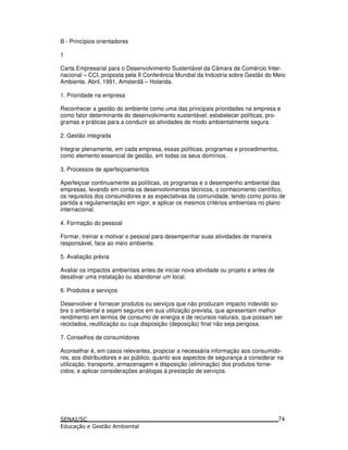 B - Princípios orientadores
1
Carta Empresarial para o Desenvolvimento Sustentável da Câmara de Comércio Inter-
nacional – CCI, proposta pela II Conferência Mundial da Indústria sobre Gestão do Meio
Ambiente. Abril, 1991, Amsterdã – Holanda.
1. Prioridade na empresa
Reconhecer a gestão do ambiente como uma das principais prioridades na empresa e
como fator determinante do desenvolvimento sustentável; estabelecer políticas, pro-
gramas e práticas para a conduzir as atividades de modo ambientalmente segura.
2. Gestão integrada
Integrar plenamente, em cada empresa, essas políticas, programas e procedimentos,
como elemento essencial de gestão, em todas os seus domínios.
3. Processos de aperfeiçoamentos
Aperfeiçoar continuamente as políticas, os programas e o desempenho ambiental das
empresas, levando em conta os desenvolvimentos técnicos, o conhecimento científico,
os requisitos dos consumidores e as expectativas da comunidade, tendo como ponto de
partida a regulamentação em vigor, e aplicar os mesmos critérios ambientais no plano
internacional.
4. Formação do pessoal
Formar, treinar e motivar o pessoal para desempenhar suas atividades de maneira
responsável, face ao meio ambiente.
5. Avaliação prévia
Avaliar os impactos ambientais antes de iniciar nova atividade ou projeto e antes de
desativar uma instalação ou abandonar um local.
6. Produtos e serviços
Desenvolver e fornecer produtos ou serviços que não produzam impacto indevido so-
bre o ambiental e sejam seguros em sua utilização prevista, que apresentam melhor
rendimento em termos de consumo de energia e de recursos naturais, que possam ser
reciclados, reutilização ou cuja disposição (deposição) final não seja perigosa.
7. Conselhos de consumidores
Aconselhar é, em casos relevantes, propiciar a necessária informação aos consumido-
res, aos distribuidores e ao público, quanto aos aspectos de segurança a considerar na
utilização, transporte, armazenagem e disposição (eliminação) dos produtos forne-
cidos; e aplicar considerações análogas à prestação de serviços.
74
 