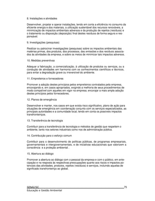 8. Instalações e atividades
Desenvolver, projetar e operar instalações, tendo em conta a eficiência no consumo da
eficiente energia e dos materiais, a utilização sustentável dos recursos renováveis, a
minimização de impactos ambientais adversos e da produção de rejeitos (resíduos) e
o tratamento ou disposição (deposição) final destes resíduos de forma segura e res-
ponsável.
9. Investigações (pesquisas)
Realizar ou patrocinar investigações (pesquisas) sobre os impactos ambientais das
matérias primas, dos produtos, dos processos, das emissões e dos resíduos associa-
dos às atividades da empresa, e sobre os meios de minimizar tais impactos adversos.
10. Medidas preventivas
Adequar a fabricação, a comercialização, à utilização de produtos ou serviços, ou a
condução de atividades em harmonia com os conhecimentos científicos e técnicos,
para evitar a degradação grave ou irreversível do ambiente.
11. Empreiteiros e fornecedores
Promover a adoção destes princípios pelos empreiteiros contratados pela empresa,
encorajando e, em casos apropriados, exigindo a melhoria de seus procedimentos de
modo compatível com aqueles em vigor na empresa; encorajar a mais ampla adoção
destes princípios pelos fornecedores.
12. Planos de emergência
Desenvolver e manter, nos casos em que exista risco significativo, plano de ação para
situações de emergência em coordenação conjunto com os serviços especializados, as
principais autoridades e a comunidade local, tendo em conta os possíveis impactos
transfronteiriços.
13. Transferência de tecnologia
Contribuir para a transferência de tecnologia e métodos de gestão que respeitem o
ambiente, tanto nos setores industriais como nos de administração pública.
14. Contribuição para o esforço comum
Contribuir para o desenvolvimento de políticas públicas, de programas empresariais,
governamentais e intergovernamentais, e de iniciativas educacionais que valorizem a
consciência e a proteção ambiental .
15. Abertura ao diálogo
Promover a abertura ao diálogo com o pessoal da empresa e com o público, em ante-
cipação e na resposta às respectivas preocupações quanto aos riscos e impactos po-
tenciais das atividades, produtos, rejeitos (resíduos) e serviços, incluindo aquelas de
significado transfronteiriço ao global.
75
 
