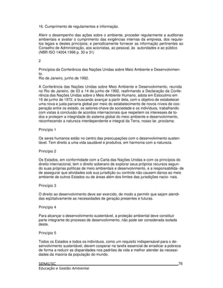 16. Cumprimento de regulamentos e informação.
Aferir o desempenho das ações sobre o ambiente, proceder regularmente a auditorias
ambientais e avaliar o cumprimento das exigências internas da empresa, dos requisi-
tos legais e destes princípios; e periodicamente fornecer as informação pertinentes ao
Conselho de Administração, aos acionistas, ao pessoal, às autoridades e ao público
(NBR ISO 14004:1996 p. 30 e 31)
2
Princípios da Conferência das Nações Unidas sobre Meio Ambiente e Desenvolvimen-
to.
Rio de Janeiro, junho de 1992.
A Conferência das Nações Unidas sobre Meio Ambiente e Desenvolvimento, reunida
no Rio de Janeiro, de 03 a 14 de junho de 1992, reafirmando a Declaração da Confe-
rência das Nações Unidas sobre o Meio Ambiente Humano, adota em Estocolmo em
16 de junho de 1972, e buscando avançar a partir dela, com o objetivo de estabelecer
uma nova e justa parceria global por meio do estabelecimento de novos níveis de coo-
peração entre os estado, os setores-chave da sociedade e os indivíduos, trabalhando
com vistas à conclusão de acordos internacionais que respeitem os interesses de to-
dos e protejam a integridade do sistema global do meio ambiente e desenvolvimento,
reconhecendo a natureza interdependente e integral da Terra, nosso lar, proclama:
Princípio 1
Os seres humanos estão no centro das preocupações com o desenvolvimento susten-
tável. Tem direito a uma vida saudável e produtiva, em harmonia com a natureza.
Princípio 2
Os Estados, em conformidade com a Carta das Nações Unidas e com os princípios do
direito internacional, tem o direito soberano de explorar seus próprios recursos segun-
do suas próprias políticas de meio ambientais e desenvolvimento, e a responsabilida- de
de assegurar que atividades sob sua jurisdição ou controle não causem danos ao meio
ambiente de outros Estados ou de áreas além dos limites das jurisdições nacio- nais.
Princípio 3
O direito ao desenvolvimento deve ser exercido, de modo a permitir que sejam atendi-
das eqüitativamente as necessidades de geração presentes e futuras.
Princípio 4
Para alcançar o desenvolvimento sustentável, a proteção ambiental deve constituir
parte integrante do processo de desenvolvimento, não pode ser considerada isolada
deste.
Princípio 5
Todos os Estados e todos os indivíduos, como um requisito indispensável para o de-
senvolvimento sustentável, devem cooperar na tarefa essencial de erradicar a pobreza
de forma a reduzir as disparidades nos padrões de vida e melhor atender às necessi-
dades da maioria da população do mundo.
76
 