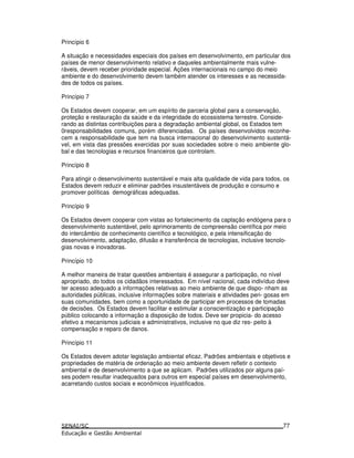 Princípio 6
A situação e necessidades especiais dos países em desenvolvimento, em particular dos
países de menor desenvolvimento relativo e daqueles ambientalmente mais vulne-
ráveis, devem receber prioridade especial. Ações internacionais no campo do meio
ambiente e do desenvolvimento devem também atender os interesses e as necessida-
des de todos os países.
Princípio 7
Os Estados devem cooperar, em um espírito de parceria global para a conservação,
proteção e restauração da saúde e da integridade do ecossistema terrestre. Conside-
rando as distintas contribuições para a degradação ambiental global, os Estados tem
0responsabilidades comuns, porém diferenciadas. Os países desenvolvidos reconhe-
cem a responsabilidade que tem na busca internacional do desenvolvimento sustentá-
vel, em vista das pressões exercidas por suas sociedades sobre o meio ambiente glo-
bal e das tecnologias e recursos financeiros que controlam.
Princípio 8
Para atingir o desenvolvimento sustentável e mais alta qualidade de vida para todos, os
Estados devem reduzir e eliminar padrões insustentáveis de produção e consumo e
promover políticas demográficas adequadas.
Princípio 9
Os Estados devem cooperar com vistas ao fortalecimento da captação endógena para o
desenvolvimento sustentável, pelo aprimoramento de compreensão científica por meio
do intercâmbio de conhecimento científico e tecnológico, e pela intensificação do
desenvolvimento, adaptação, difusão e transferência de tecnologias, inclusive tecnolo-
gias novas e inovadoras.
Princípio 10
A melhor maneira de tratar questões ambientais é assegurar a participação, no nível
apropriado, do todos os cidadãos interessados. Em nível nacional, cada indivíduo deve
ter acesso adequado a informações relativas ao meio ambiente de que dispo- nham as
autoridades públicas, inclusive informações sobre materiais e atividades peri- gosas em
suas comunidades, bem como a oportunidade de participar em processos de tomadas
de decisões. Os Estados devem facilitar e estimular a conscientização e participação
público colocando a informação a disposição de todos. Deve ser propicia- do acesso
efetivo a mecanismos judiciais e administrativos, inclusive no que diz res- peito à
compensação e reparo de danos.
Princípio 11
Os Estados devem adotar legislação ambiental eficaz. Padrões ambientais e objetivos e
propriedades de matéria de ordenação ao meio ambiente devem refletir o contexto
ambiental e de desenvolvimento a que se aplicam. Padrões utilizados por alguns paí-
ses podem resultar inadequados para outros em especial países em desenvolvimento,
acarretando custos sociais e econômicos injustificados.
77
 