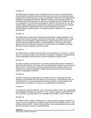 Princípio 12
Os Estados devem cooperar para o estabelecimento de um sistema econômico inter-
nacional aberto e favorável, propício ao crescimento econômico e ao desenvolvimento
sustentável em todos os países, de modo a possibilitar o tratamento mais adequado dos
problemas de degradação ambiental. Medidas de política comercial para propósi- tos
ambientais não devem constituir em meios para imposição de discriminação arbi- trárias
ou injustificáveis, ou em barreiras disfarçadas ao comércio internacional. De- vem ser
evitadas ações unilaterais para o tratamento de questões ambientais fora da jurisdição
do país importador. Medidas destinadas a tratar de problemas ambientais
transfronteiriços ou globais devem, na medida do possível, basear-se num consenso
internacional.
Princípio 13
Os Estados devem desenvolver legislação nacional relativa à responsabilidade e inde-
nização das vítimas da poluição e outros danos ambientais. Os Estados devem, ainda,
cooperar de forma expedita e determinada para o desenvolvimento de normas de di-
reito internacional ambiental relativas a responsabilidade e indenização por efeitos
adversos de danos ambientais causados em áreas fora de sua jurisdição, por ativida-
des dentro de sua jurisdição ou sob seu controle.
Princípio 14
Os Estados devem cooperar de modo efetivo para desestimular ou prevenir a realoca-
ção ou a transferência para outros Estados de quaisquer atividades e substâncias que
causem degradação ambiental grave ou sejam prejudiciais à saúde humana.
Princípio 15
De modo a proteger o meio ambiente, o princípio da precaução deve ser amplamente
observado pelos Estados, de acordo com suas capacidades. Quando houver ameaça de
danos sérios ou irreversíveis a ausência da absoluta certeza científica não deve ser
utilizada como razão para postergar medidas eficazes economicamente viáveis para
prevenir a degradação ambiental.
Princípio 16
Tendo em vista que o poluidor deve em princípio, arcar com o custo decorrente da
poluição, as autoridades nacionais devem procurar promover a internalização dos cus-
tos ambientais e o uso de instrumentos econômicos, levando na devida conta o inte-
resse público, sem distorcer o comércio e os investimentos internacionais.
Princípio 17
A avaliação de impacto ambiental, como instrumento nacional, dever ser empreendida
para atividades planejadas que possam vir a ter impacto negativo considerável sobre o
meio ambiente e que dependam de uma decisão de autoridade nacional competente.
Princípio 18
Os Estados devem notificar imediatamente a outros Estados quaisquer desastres na-
turais, ou outras emergências que possam gerar efeitos nocivos súbitos sobre o meio
ambiente destes últimos. Todos os esforços devem ser empreendidos pela comunida-
de internacional para auxiliar os Estados afetados.
78
 