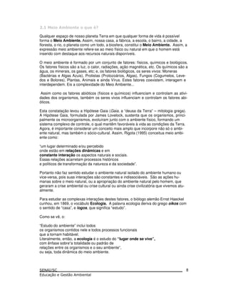 Qualquer espaço de nosso planeta Terra em que qualquer forma de vida é possível
forma o Meio Ambiente. Assim, nossa casa, a fábrica, a escola, o bairro, a cidade, a
floresta, o rio, o planeta como um todo, a biosfera, constitui o Meio Ambiente. Assim, a
expressão meio ambiente refere-se ao meio físico ou natural em que o homem está
inserido com destaque aos recursos naturais disponíveis.
O meio ambiente é formado por um conjunto de fatores: físicos, químicos e biológicos.
Os fatores físicos são a luz, o calor, radiações, ação magnética, etc. Os químicos são a
água, os minerais, os gases, etc; e, os fatores biológicos, os seres vivos: Moneras
(Bactérias e Algas Azuis), Protistas (Protozoários, Algas), Fungos (Cogumelos, Leve-
dos e Bolores), Plantas, Animais e ainda Vírus. Estes fatores coexistem, interagem e
interdependem. Eis a complexidade do Meio Ambiente...
Assim como os fatores abióticos (físicos e químicos) influenciam e controlam as ativi-
dades dos organismos, também os seres vivos influenciam e controlam os fatores abi-
óticos.
Esta constatação levou a Hipótese Gaia (Gaia, a “deusa da Terra” – mitologia grega).
A Hipótese Gaia, formulada por James Lovelock, sustenta que os organismos, princi-
palmente os microorganismos, evoluíram junto com o ambiente físico, formando um
sistema complexo de controle, o qual mantêm favoráveis à vida as condições da Terra.
Agora, é importante considerar um conceito mais amplo que incorpore não só o ambi-
ente natural, mas também o sócio-cultural. Assim, Rigota (1995) conceitua meio ambi-
ente como:
“um lugar determinado e/ou percebido
onde estão em relações dinâmicas e em
constante interação os aspectos naturais e sociais.
Essas relações acarretam processos históricos
e políticos de transformação da natureza e da sociedade”.
Portanto não faz sentido estudar o ambiente natural isolado do ambiente humano ou
vice-versa, pois suas interações são constantes e indissociáveis. São as ações hu-
manas sobre o meio natural, ou a apropriação do ambiente natural pelo homem, que
geraram a crise ambiental ou crise cultural ou ainda crise civilizatória que vivemos atu-
almente.
Para estudar as complexas interações destes fatores, o biólogo alemão Ernst Haeckel
cunhou, em 1869, o vocábulo Ecologia. A palavra ecologia deriva do grego oikos com
o sentido de “casa”, e logos, que significa “estudo”.
Como se vê, o:
“Estudo do ambiente” inclui todos
os organismos contidos nele e todos processos funcionais
que a tornam habitável.
Literalmente, então, a ecologia é o estudo do “lugar onde se vive”,
com ênfase sobre“a totalidade ou padrão de
relações entre os organismos e o seu ambiente”,
ou seja, toda dinâmica do meio ambiente.
8
 