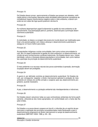 Princípio 19
Os Estados devem prover, oportunamente a Estados que possam ser afetados, notifi-
cação prévia e informações relevantes sobre atividades potencialmente causadoras de
considerável impacto transfronteiriço negativo sobre o meio ambiente, e devem con-
sultar-se com estes tão logo quanto possível e de boa fé.
Princípio 20
As mulheres desempenham papel fundamental na gestão do meio ambiente no de-
senvolvimento. Sua participação plena é, portanto, essencial para a promoção desen-
volvimento sustentável.
Princípio 21
A criatividade, os ideais e a coragem dos jovens do mundo devem ser mobilizados para
forjar uma parceria global, com vistas a alcançar o desenvolvimento sustentável e
assegurar um futuro melhor para todos.
Princípio 22
As populações indígenas e outras comunidades, bem como outras comunidades lo-
cais, têm um papel fundamental na gestão do meio ambiente e no desenvolvimento, em
virtude de seus conhecimentos e práticas tradicionais. Os Estados devem reco- nhecer
identidade, cultura e interesses dessas populações e comunidades, bem como habituá-
las a participar da promoção do desenvolvimento sustentável.
Princípio 23
O meio ambiente e os recursos naturais dos povos submetidos à opressão, dominação
ocupação devem ser protegidos.
Princípio 24
A guerra é, por definição contrária ao desenvolvimento sustentável. Os Estados de-
vem, por conseguinte, respeitar o direito internacional aplicável à proteção do meio
ambiente em tempos de conflito armado e cooperar para seu desenvolvimento pro-
gressivo, quando necessário.
Princípio 25
A paz, o desenvolvimento e a proteção ambiental são interdependentes e indivisíveis.
Princípio 26
Os Estados devem solucionar todas as suas controvérsias ambientais de forma pacifi-
camente, utilizando-se dos meios apropriados, em conformidade com a Carta das Na-
ções Unidas.
Princípio 27
Os Estados e os povos devem cooperar em boa fé, e imbuídos de um espírito de par-
ceria para a realização dos princípios consubstanciados nesta Declaração e para o
desenvolvimento progressivo do direito internacional no campo do desenvolvimento
sustentável (NBR ISO 14004: 1996, p. 28 – 30).
79
 