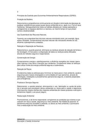 3
Princípios da Coalizão para Economias Ambientalmente Responsáveis (CERES)
Proteção da Biosfera
Reduziremos e progrediremos continuamente em direção à eliminação da descarga de
qualquer substância que possa causar danos ambientais ao ar, água, ou a Terra e seus
habitantes. Salvaguardaremos todos os habitats afetados por nossas operações e
protegeremos os espaços abertos e a natureza, ao mesmo tempo em que preser-
vamos a biodiversidade.
Uso Sustentável dos Recursos Naturais.
Faremos uso sustentável dos recursos naturais renováveis como, por exemplo, água,
solos e florestas. Conservaremos recursos naturais não renováveis através do uso
eficiente e planejamento cuidadoso.
Redução e Disposição de Resíduos.
Reduziremos e, quando possível, eliminares os resíduos através de redução de fontes e
da reciclagem. O manuseio e a disposição de todos os resíduos serão efetuados
através de métodos seguros e responsáveis.
Conservação de Energia
Conservaremos energia e aperfeiçoaremos a eficiência energética de nossas opera-
ções internas e dos bens e serviços que vendemos. Envidaremos todos os esforços
para utilizar fontes de energia ambiental seguras e sustentáveis.
Redução de Riscos
Envidaremos todos os esforços para minimizar os riscos para o meio ambiente, saúde e
segurança para nossos empregados e comunidades em que operamos, através de
tecnologias, instalações e procedimentos operacionais seguros, e estando preparados
para emergências.
Produtos e Serviços Seguros
Reduziremos, e quando possível, eliminaremos o uso, fabricação ou venda de produ-
tos e serviços que provoquem danos ambientais ou riscos para a saúde e segurança.
Informaremos nossos clientes dos impactos ambientais de nossos produtos e serviços e
tentaremos impedir o uso pouco seguro.
Restauração Ambiental
Promoveremos, e de forma responsável, corrigiremos as condições que criamos e que
colocam em risco a saúde, segurança ou meio ambiente. Na medida do possível, re-
pararemos prejuízos causados a pessoas, ou danos ao meio ambiente, e promovere-
mos a restauração do meio ambiente.
80
 
