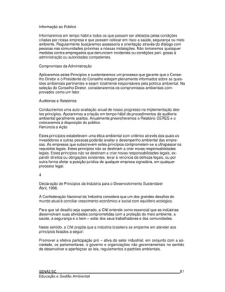 Informação ao Público
Informaremos em tempo hábil a todos os que possam ser afetados pelas condições
criadas por nossa empresa e que possam colocar em risco a saúde, segurança ou meio
ambiente. Regularmente buscaremos assessoria e orientação através do diálogo com
pessoas nas comunidades próximas a nossas instalações. Não tomaremos quaisquer
medidas contra empregados que denunciem incidentes ou condições peri- gosas à
administração ou autoridades competentes.
Compromisso da Administração
Aplicaremos estes Princípios e sustentaremos um processo que garante que o Conse-
lho Diretor e o Presidente do Conselho estejam plenamente informados sobre as ques-
tões ambientais pertinentes e sejam totalmente responsáveis pela política ambiental. Na
seleção do Conselho Diretor, consideraremos os compromissos ambientais com-
provados como um fator.
Auditorias e Relatórios
Conduziremos uma auto-avaliação anual de nosso progresso na implementação des-
tes princípios. Apoiaremos a criação em tempo hábil de procedimentos de auditoria
ambiental geralmente aceitos. Anualmente preencheremos o Relatório CERES e o
colocaremos à disposição do público.
Renúncia a Ação
Estes princípios estabelecem uma ética ambiental com critérios através dos quais os
investidores e outras pessoas poderão avaliar o desempenho ambiental das empre-
sas. As empresas que subscrevem estes princípios comprometem-se a ultrapassar os
requisitos legais. Estes princípios não se destinam a criar novas responsabilidades
legais. Estes princípios não se destinam a criar novas responsabilidades legais, ex-
pandir direitos ou obrigações existentes, levar à renúncia de defesas legais, ou por
outra forma afetar a posição jurídica de qualquer empresa signatária, em qualquer
processo legal.
4
Declaração de Princípios da Indústria para o Desenvolvimento Sustentável
Abril, 1998.
A Confederação Nacional da Indústria considera que um dos grandes desafios do
mundo atual é conciliar crescimento econômico e social com equilíbrio ecológico.
Para que tal desafio seja superado, a CNI entende como essencial que as indústrias
desenvolvam suas atividades comprometidas com a proteção do meio ambiente, a
saúde, a segurança e o bem – estar dos seus trabalhadores e das comunidades.
Neste sentido, a CNI propõe que a indústria brasileira se empenhe em atender aos
princípios listados a seguir:
Promover a efetiva participação pró – ativa do setor industrial, em conjunto com a so-
ciedade, os parlamentares, o governo e organizações não governamentais no sentido
de desenvolver e aperfeiçoar as leis, regulamentos e padrões ambientais.
81
 