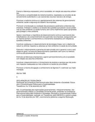 Exercer a liderança empresarial, junto à sociedade, em relação aos assuntos ambien-
tais.
Incrementar a competitividade da indústria brasileira, respeitados os conceitos de de-
senvolvimento sustentável e o uso racional dos recursos naturais e de energia.
Promover a melhoria contínua e o aperfeiçoamento dos sistemas de gerenciamento
ambiental, saúde e segurança do trabalho nas empresas.
Promover a monitoração e a avaliação dos processos e parâmetros ambientais das
empresas. Antecipar a análise e os estudos das questões que possam causar proble-
mas ao meio ambiente e à saúde humana, bem como implementar ações apropriadas
para proteger o meio ambiente.
Apoiar e reconhecer a importância do desenvolvimento contínuo e permanente dos
trabalhadores e do comprometimento da supervisão nas empresas, assegurando que
os mesmos tenham o conhecimento e o treinamento necessários com relações às
questões ambientais.
Incentivar a pesquisa e o desenvolvimento de tecnologias limpas, com o objetivo de
reduzir ou eliminar impactos ou adversos ao meio ambiente e à saúde da comunidade.
Estimular o relacionamento e parcerias do setor privado com o governo e com a soci-
edade em geral, na busca do desenvolvimento sustentável, bem como na melhoria
contínua dos processos de comunicação.
Estimular as lideranças empresariais a agirem permanentemente junto á sociedade
com relação aos assuntos ambientais.
Incentivar o desenvolvimento e o fornecimento de produtos e serviços que não produ-
zam impactos inadequados ao meio ambiente e à saúde da comunidade.
Promover a máxima divulgação e conhecimento da Agenda 21 e estimular sua imple-
mentação.
Abril de 1998.
5
DECLARAÇÃO DE TESSALÔNICA
Declaração da Conferência Internacional sobre Meio Ambiente e Sociedade: Educa-
ção e Conscientização Pública para a Sustentabilidade.
Tessalônica, 8 a 12 de dezembro de 1997.
Nós, os participantes das organizações governamentais, intergovernamentais, não-
governamentais (ONGs) e a sociedade civil de 84 países, presentes na Conferência
Internacional sobre Meio Ambiente e Sociedade: Educação e conscientização Pública
para a Sustentabilidade, realizada, em Tessalônica, pela UNESCO e o governo grego,
de 8 a 12 de dezembro de 1997, unanimemente adotamos a seguinte Declaração.
82
 