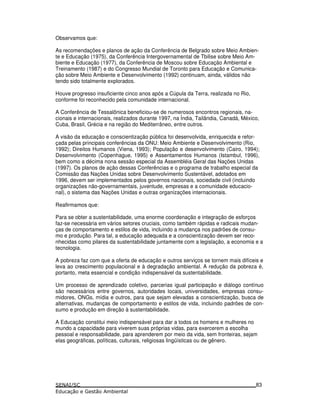 Observamos que:
As recomendações e planos de ação da Conferência de Belgrado sobre Meio Ambien-
te e Educação (1975), da Conferência Intergovernamental de Tbilise sobre Meio Am-
biente e Educação (1977), da Conferência de Moscou sobre Educação Ambiental e
Treinamento (1987) e do Congresso Mundial de Toronto para Educação e Comunica-
ção sobre Meio Ambiente e Desenvolvimento (1992) continuam, ainda, válidos não
tendo sido totalmente explorados.
Houve progresso insuficiente cinco anos após a Cúpula da Terra, realizada no Rio,
conforme foi reconhecido pela comunidade internacional.
A Conferência de Tessalônica beneficiou-se de numerosos encontros regionais, na-
cionais e internacionais, realizados durante 1997, na Índia, Tailândia, Canadá, México,
Cuba, Brasil, Grécia e na região do Mediterrâneo, entre outros.
A visão da educação e conscientização pública foi desenvolvida, enriquecida e refor-
çada pelas principais conferências da ONU: Meio Ambiente e Desenvolvimento (Rio,
1992); Direitos Humanos (Viena, 1993); População e desenvolvimento (Cairo, 1994);
Desenvolvimento (Copenhague, 1995) e Assentamentos Humanos (Istambul, 1996),
bem como a décima nona sessão especial da Assembléia Geral das Nações Unidas
(1997). Os planos de ação dessas Conferências e o programa de trabalho especial da
Comissão das Nações Unidas sobre Desenvolvimento Sustentável, adotados em
1996, devem ser implementados pelos governos nacionais, sociedade civil (incluindo
organizações não-governamentais, juventude, empresas e a comunidade educacio-
nal), o sistema das Nações Unidas e outras organizações internacionais.
Reafirmamos que:
Para se obter a sustentabilidade, uma enorme coordenação e integração de esforços
faz-se necessária em vários setores cruciais, como também rápidas e radicais mudan-
ças de comportamento e estilos de vida, incluindo a mudança nos padrões de consu-
mo e produção. Para tal, a educação adequada e a conscientização devem ser reco-
nhecidas como pilares da sustentabilidade juntamente com a legislação, a economia e a
tecnologia.
A pobreza faz com que a oferta de educação e outros serviços se tornem mais difíceis e
leva ao crescimento populacional e à degradação ambiental. A redução da pobreza é,
portanto, meta essencial e condição indispensável da sustentabilidade.
Um processo de aprendizado coletivo, parcerias igual participação e diálogo contínuo
são necessários entre governos, autoridades locais, universidades, empresas consu-
midores, ONGs, mídia e outros, para que sejam elevadas a conscientização, busca de
alternativas, mudanças de comportamento e estilos de vida, incluindo padrões de con-
sumo e produção em direção à sustentabilidade.
A Educação constitui meio indispensável para dar a todos os homens e mulheres no
mundo a capacidade para viverem suas próprias vidas, para exercerem a escolha
pessoal e responsabilidade, para aprenderem por meio da vida, sem fronteiras, sejam
elas geográficas, políticas, culturais, religiosas lingüísticas ou de gênero.
83
 