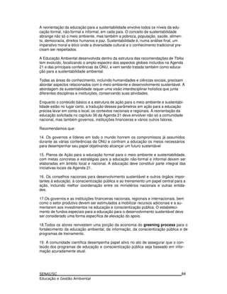 A reorientação da educação para a sustentabilidade envolve todos os níveis da edu-
cação formal, não-formal e informal, em cada país. O conceito de sustentabilidade
abrange não só o meio ambiente, mas também a pobreza, população, saúde, alimen-
to, democracia, direitos humanos e paz. Sustentabilidade é, numa análise final, um
imperativo moral e ético onde a diversidade cultural e o conhecimento tradicional pre-
cisam ser respeitados.
A Educação Ambiental desenvolvida dentro da estrutura das recomendações de Tbilisi
tem evoluído, focalizando o amplo espectro dos aspectos globais incluídos na Agenda
21 e das principais conferências da ONU, e vem sendo tratada também como educa-
ção para a sustentabilidade ambiental.
Todas as áreas do conhecimento, incluindo humanidades e ciências sociais, precisam
abordar aspectos relacionados com o meio ambiente e desenvolvimento sustentável. A
abordagem da sustentabilidade requer uma visão interdisciplinar holística que junta
diferentes disciplinas e instituições, conservando suas atividades.
Enquanto o conteúdo básico e a estrutura de ação para o meio ambiente e sustentabi-
lidade estão no lugar certo, a tradução desses parâmetros em ação para a educação
precisa levar em conta o local, os contextos nacionais e regionais. A reorientação da
educação solicitada no capítulo 36 da Agenda 21 deve envolver não só a comunidade
nacional, mas também governos, instituições financeiras e vários outros fatores.
Recomendamos que:
14. Os governos e líderes em todo o mundo honrem os compromissos já assumidos
durante as várias conferências da ONU e confiram a educação os meios necessários
para desempenhar seu papel objetivando alcançar um futuro sustentável
15. Planos de Ação para a educação formal para o meio ambiente e sustentabilidade,
com metas concretas e estratégias para a educação não-formal e informal devem ser
elaboradas em âmbito local e nacional. A educação deve constituir parte integral das
iniciativas locais da Agenda 21.
16. Os conselhos nacionais para desenvolvimento sustentável e outros órgãos impor-
tantes à educação, à conscientização pública e ao treinamento um papel central para a
ação, incluindo melhor coordenação entre os ministérios nacionais e outras entida-
des.
17.Os governos e as instituições financeiras nacionais, regionais e internacionais, bem
como o setor produtivo devem ser estimulados a mobilizar recursos adicionais e a au-
mentarem aos investimentos na educação e conscientização pública. O estabeleci-
mento de fundos especiais para a educação para o desenvolvimento sustentável deve
ser considerado uma forma específica de elevação do apoio.
18.Todos os atores reinvestem uma porção da economia do greening process para o
fortalecimento da educação ambiental, da informação, da conscientização pública e de
programas de treinamento.
19. A comunidade científica desempenha papel ativo no ato de assegurar que o con-
teúdo dos programas de educação e conscientização pública seja baseado em infor-
mação acuradamente atual.
84
 
