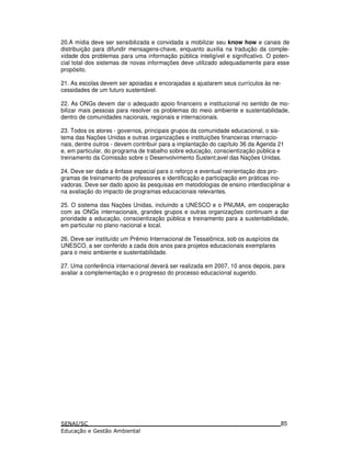 20.A mídia deve ser sensibilizada e convidada a mobilizar seu know how e canais de
distribuição para difundir mensagens-chave, enquanto auxilia na tradução da comple-
xidade dos problemas para uma informação pública inteligível e significativo. O poten-
cial total dos sistemas de novas informações deve utilizado adequadamente para esse
propósito.
21. As escolas devem ser apoiadas e encorajadas a ajustarem seus currículos às ne-
cessidades de um futuro sustentável.
22. As ONGs devem dar o adequado apoio financeiro e institucional no sentido de mo-
bilizar mais pessoas para resolver os problemas do meio ambiente e sustentabilidade,
dentro de comunidades nacionais, regionais e internacionais.
23. Todos os atores - governos, principais grupos da comunidade educacional, o sis-
tema das Nações Unidas e outras organizações e instituições financeiras internacio-
nais, dentre outros - devem contribuir para a implantação do capítulo 36 da Agenda 21
e, em particular, do programa de trabalho sobre educação, conscientização pública e
treinamento da Comissão sobre o Desenvolvimento Sustent;avel das Nações Unidas.
24. Deve ser dada a ênfase especial para o reforço e eventual reorientação dos pro-
gramas de treinamento de professores e identificação e participação em práticas ino-
vadoras. Deve ser dado apoio às pesquisas em metodologias de ensino interdisciplinar e
na avaliação do impacto de programas educacionais relevantes.
25. O sistema das Nações Unidas, incluindo a UNESCO e o PNUMA, em cooperação
com as ONGs internacionais, grandes grupos e outras organizações continuam a dar
prioridade a educação, conscientização pública e treinamento para a sustentabilidade,
em particular no plano nacional e local.
26. Deve ser instituído um Prêmio Internacional de Tessalônica, sob os auspícios da
UNESCO, a ser conferido a cada dois anos para projetos educacionais exemplares
para o meio ambiente e sustentabilidade.
27. Uma conferência internacional deverá ser realizada em 2007, 10 anos depois, para
avaliar a complementação e o progresso do processo educacional sugerido.
85
 