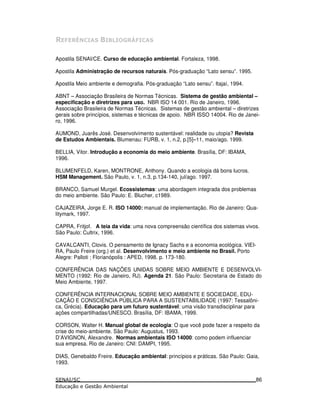 7 8 " / 97 "
Apostila SENAI/CE. Curso de educação ambiental. Fortaleza, 1998.
Apostila Administração de recursos naturais. Pós-graduação “Lato sensu”. 1995.
Apostila Meio ambiente e demografia. Pós-graduação “Lato sensu”. Itajaí, 1994.
ABNT – Associação Brasileira de Normas Técnicas. Sistema de gestão ambiental –
especificação e diretrizes para uso. NBR ISO 14 001. Rio de Janeiro, 1996.
Associação Brasileira de Normas Técnicas. Sistemas de gestão ambiental – diretrizes
gerais sobre princípios, sistemas e técnicas de apoio. NBR ISSO 14004. Rio de Janei-
ro, 1996.
AUMOND, Juarês José. Desenvolvimento sustentável: realidade ou utopia? Revista
de Estudos Ambientais. Blumenau: FURB, v. 1, n.2, p.[5]–11, maio/ago. 1999.
BELLIA, Vitor. Introdução a economia do meio ambiente. Brasília, DF: IBAMA,
1996.
BLUMENFELD, Karen, MONTRONE, Anthony. Quando a ecologia dá bons lucros.
HSM Management. São Paulo, v. 1, n.3, p.134-140, jul/ago. 1997.
BRANCO, Samuel Murgel. Ecossistemas: uma abordagem integrada dos problemas
do meio ambiente. São Paulo: E. Blucher, c1989.
CAJAZEIRA, Jorge E. R. ISO 14000: manual de implementação. Rio de Janeiro: Qua-
litymark, 1997.
CAPRA, Fritjof. A teia da vida: uma nova compreensão científica dos sistemas vivos.
São Paulo: Cultrix, 1996.
CAVALCANTI, Clovis. O pensamento de Ignacy Sachs e a economia ecológica. VIEI-
RA, Paulo Freire (org.) et al. Desenvolvimento e meio ambiente no Brasil. Porto
Alegre: Palloti ; Florianópolis : APED, 1998. p. 173-180.
CONFERÊNCIA DAS NAÇÕES UNIDAS SOBRE MEIO AMBIENTE E DESENVOLVI-
MENTO (1992: Rio de Janeiro, RJ). Agenda 21. São Paulo: Secretaria de Estado do
Meio Ambiente, 1997.
CONFERÊNCIA INTERNACIONAL SOBRE MEIO AMBIENTE E SOCIEDADE, EDU-
CAÇÃO E CONSCIÊNCIA PÚBLICA PARA A SUSTENTABILIDADE (1997: Tessalôni-
ca, Grécia). Educação para um futuro sustentável: uma visão transdisciplinar para
ações compartilhadas/UNESCO. Brasília, DF: IBAMA, 1999.
CORSON, Walter H. Manual global de ecologia: O que você pode fazer a respeito da
crise do meio-ambiente. São Paulo: Augustus, 1993.
D’AVIGNON, Alexandre. Normas ambientais ISO 14000: como podem influenciar
sua empresa. Rio de Janeiro: CNI: DAMPI, 1995.
DIAS, Genebaldo Freire. Educação ambiental: princípios e práticas. São Paulo: Gaia,
1993.
86
 