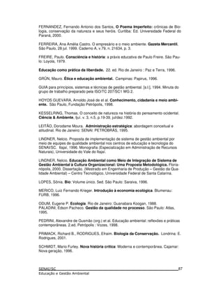 FERNANDEZ, Fernando Antonio dos Santos, O Poema Imperfeito: crônicas de Bio-
logia, conservação da natureza e seus heróis. Curitiba: Ed. Universidade Federal do
Paraná, 2000.
FERREIRA, Ana Amélia Castro. O empresário e o meio ambiente. Gazeta Mercantil,
São Paulo, 28 jul. 1999. Caderno A, v.79, n. 21634, p. 3.
FREIRE, Paulo. Consciência e história: a práxis educativa de Paulo Freire. São Pau-
lo: Loyola, 1979.
Educação como prática da liberdade. 22. ed. Rio de Janeiro : Paz e Terra, 1996.
GRÜN, Mauro. Ética e educação ambiental. Campinas: Papirus, 1996.
GUIA para princípios, sistemas e técnicas de gestão ambiental. [s.l.], 1994. Minuta do
grupo de trabalho preparado pela ISO/TC 207/SC1 WG 2.
HOYOS GUEVARA, Arnoldo José de et al. Conhecimento, cidadania e meio ambi-
ente. São Paulo, Fundação Petrópolis, 1998.
KESSELRING, Thomas. O conceito de natureza na história do pensamento ocidental.
Ciência & Ambiente, Ijuí. v. 3, n.5, p.19-39, jul/dez.1992.
LEITÃO, Dorodame Moura. Administração estratégica: abordagem conceitual e
atitudinal. Rio de Janeiro: SENAI: PETROBRÁS, 1995.
LINDNER, Nelcio. Proposta de implementação de sistema de gestão ambiental por
meio de equipes de qualidade ambiental nos centros de educação e tecnologia do
SENAI/SC. Itajaí, 1996. Monografia (Especialização em Administração de Recursos
Naturais), Universidade do Vale do Itajaí.
LINDNER, Nelcio. Educação Ambiental como Meio de Integração de Sistema de
Gestão Ambiental à Cultura Organizacional: Uma Proposta Metodológica. Floria-
nópolis, 2000. Dissertação. (Mestrado em Engenharia de Produção – Gestão da Qua-
lidade Ambiental) – Centro Tecnológico, Universidade Federal de Santa Catarina.
LOPES, Sônia. Bio: Volume único. 5ed. São Paulo: Saraiva, 1996.
MERICO, Luiz Fernando Krieger. Introdução à economia ecológica. Blumenau:
FURB, 1996.
ODUM, Eugene P. Ecologia. Rio de Janeiro: Guanabara Koogan, 1988.
PALADINI, Edson Pacheco. Gestão da qualidade no processo. São Paulo: Atlas,
1995.
PEDRINI, Alexandre de Gusmão (org.) et al. Educação ambiental: reflexões e práticas
contemporâneas. 2.ed. Petrópolis : Vozes, 1998.
PRIMACK, Richard B., RODRIGUES, Efraim. Biologia da Conservação. Londrina: E.
Rodrigues, 2001.
SCHMIDT, Mario Furley. Nova história crítica: Moderna e contemporânea. Cajamar:
Nova geração, 1996.
87
 