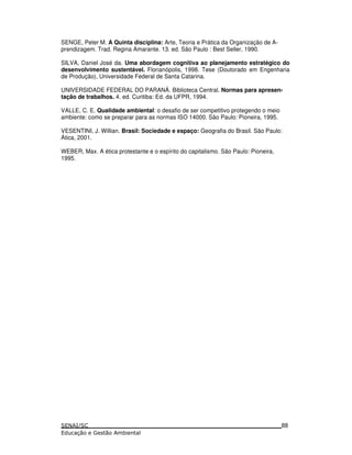 SENGE, Peter M. A Quinta disciplina: Arte, Teoria e Prática da Organização de A-
prendizagem. Trad. Regina Amarante. 13. ed. São Paulo : Best Seller, 1990.
SILVA, Daniel José da. Uma abordagem cognitiva ao planejamento estratégico do
desenvolvimento sustentável. Florianópolis, 1998. Tese (Doutorado em Engenharia
de Produção), Universidade Federal de Santa Catarina.
UNIVERSIDADE FEDERAL DO PARANÁ. Biblioteca Central. Normas para apresen-
tação de trabalhos. 4. ed. Curitiba: Ed. da UFPR, 1994.
VALLE, C. E. Qualidade ambiental: o desafio de ser competitivo protegendo o meio
ambiente: como se preparar para as normas ISO 14000. São Paulo: Pioneira, 1995.
VESENTINI, J. Willian. Brasil: Sociedade e espaço: Geografia do Brasil. São Paulo:
Ática, 2001.
WEBER, Max. A ética protestante e o espírito do capitalismo. São Paulo: Pioneira,
1995.
88
 