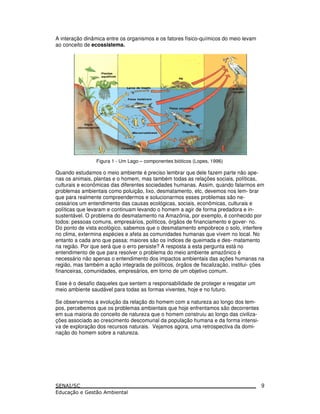 A interação dinâmica entre os organismos e os fatores físico-químicos do meio levam
ao conceito de ecossistema.
Figura 1 - Um Lago – componentes bióticos (Lopes, 1996)
Quando estudamos o meio ambiente é preciso lembrar que dele fazem parte não ape-
nas os animais, plantas e o homem, mas também todas as relações sociais, políticas,
culturais e econômicas das diferentes sociedades humanas. Assim, quando falarmos em
problemas ambientais como poluição, lixo, desmatamento, etc, devemos nos lem- brar
que para realmente compreendermos e solucionarmos esses problemas são ne-
cessários um entendimento das causas ecológicas, sociais, econômicas, culturais e
políticas que levaram e continuam levando o homem a agir de forma predadora e in-
sustentável. O problema do desmatamento na Amazônia, por exemplo, é conhecido por
todos: pessoas comuns, empresários, políticos, órgãos de financiamento e gover- no.
Do ponto de vista ecológico, sabemos que o desmatamento empobrece o solo, interfere
no clima, extermina espécies e afeta as comunidades humanas que vivem no local. No
entanto a cada ano que passa; maiores são os índices de queimada e des- matamento
na região. Por que será que o erro persiste? A resposta a esta pergunta está no
entendimento de que para resolver o problema do meio ambiente amazônico é
necessário não apenas o entendimento dos impactos ambientais das ações humanas na
região, mas também a ação integrada de políticos, órgãos de fiscalização, institui- ções
financeiras, comunidades, empresários, em torno de um objetivo comum.
Esse é o desafio daqueles que sentem a responsabilidade de proteger e resgatar um
meio ambiente saudável para todas as formas viventes, hoje e no futuro.
Se observarmos a evolução da relação do homem com a natureza ao longo dos tem-
pos, percebemos que os problemas ambientais que hoje enfrentamos são decorrentes
em sua maioria do conceito de natureza que o homem construiu ao longo das civiliza-
ções associado ao crescimento descomunal da população humana e da forma intensi-
va de exploração dos recursos naturais. Vejamos agora, uma retrospectiva da domi-
nação do homem sobre a natureza.
9
 