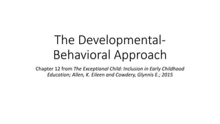 The Developmental- 
Behavioral Approach 
Chapter 12 from The Exceptional Child: Inclusion in Early Childhood 
Education; Allen, K. Eileen and Cowdery, Glynnis E.; 2015 
 