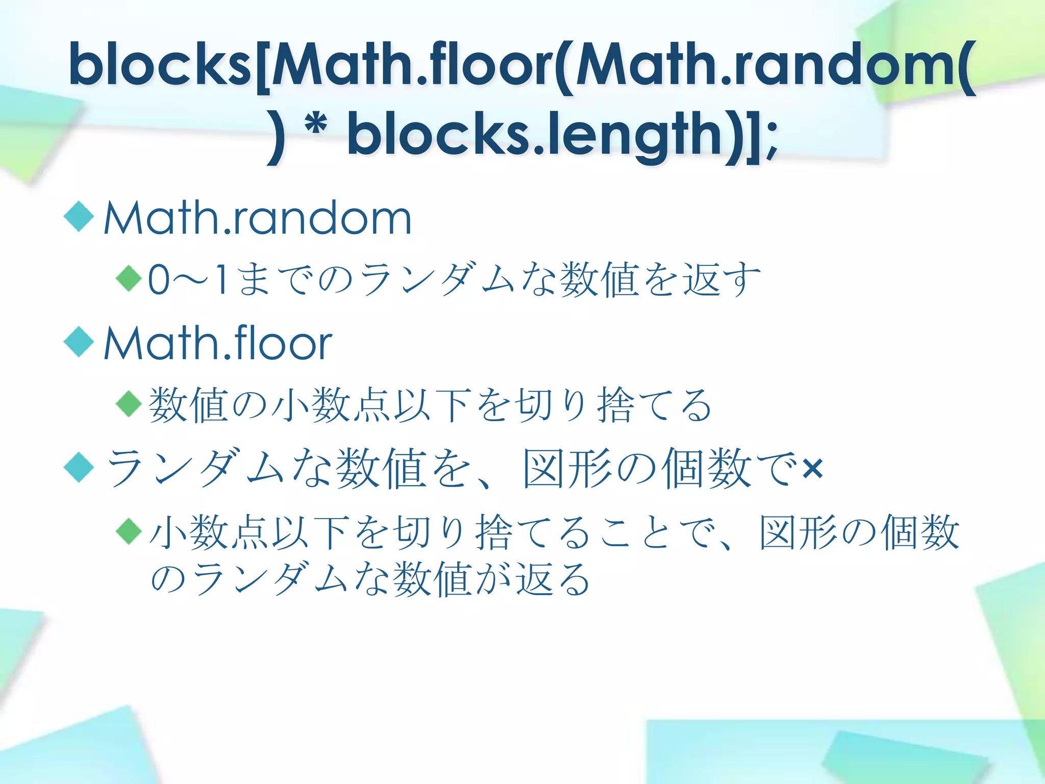 blocks[Math.floor(Math.random() * blocks.length)];Math.random0～1までのランダムな数値を返すMath.floor数値の小数点以下を切り捨てるランダムな数値を、図形の個数で×小数点以下を切り捨てることで、図形の個数のランダムな数値が返る