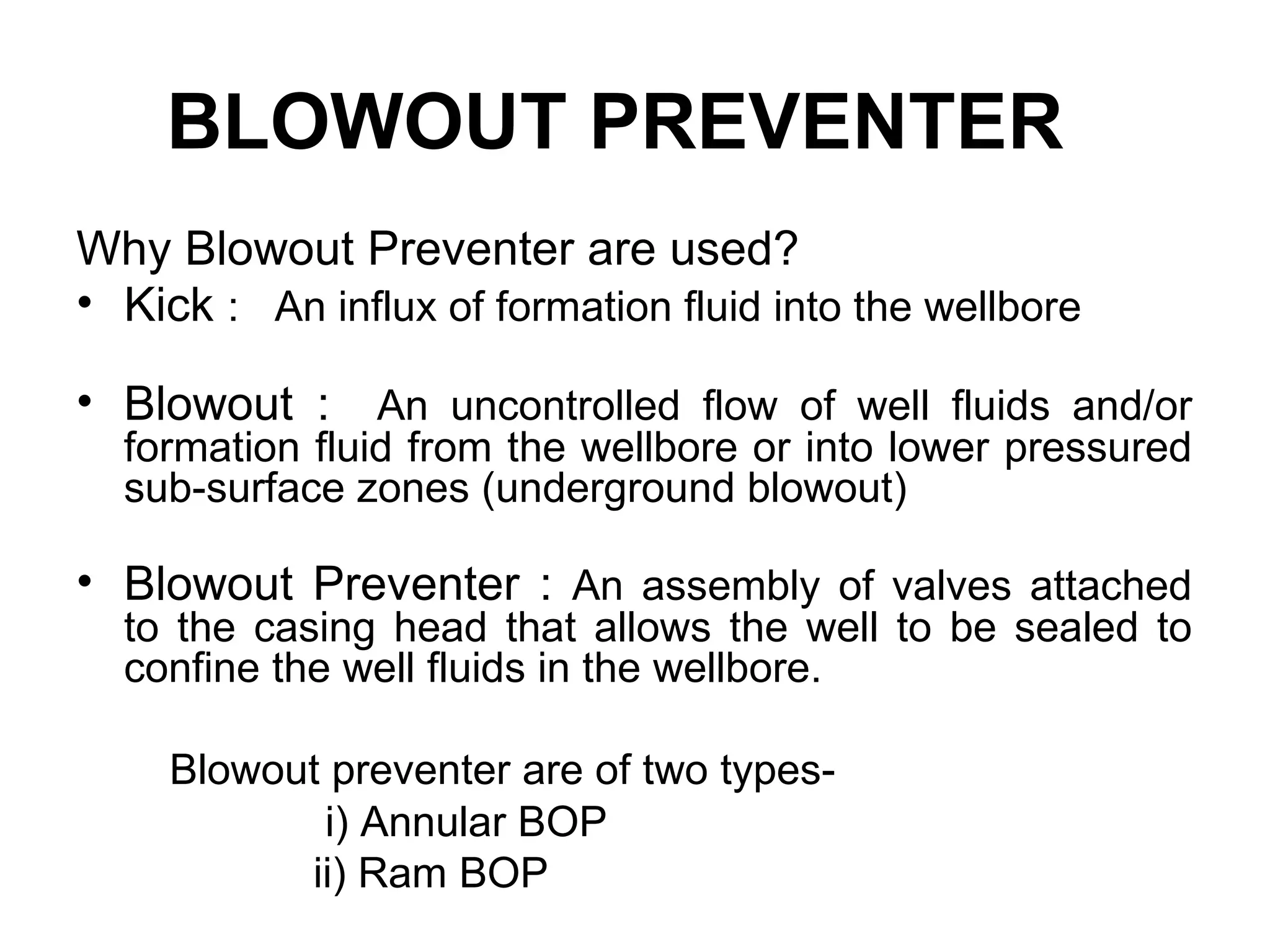 BLOWOUT PREVENTER
Why Blowout Preventer are used?
• Kick : An influx of formation fluid into the wellbore

• Blowout : An uncontrolled flow of well fluids and/or
  formation fluid from the wellbore or into lower pressured
  sub-surface zones (underground blowout)

• Blowout Preventer : An assembly of valves attached
  to the casing head that allows the well to be sealed to
  confine the well fluids in the wellbore.

     Blowout preventer are of two types-
            i) Annular BOP
           ii) Ram BOP
 