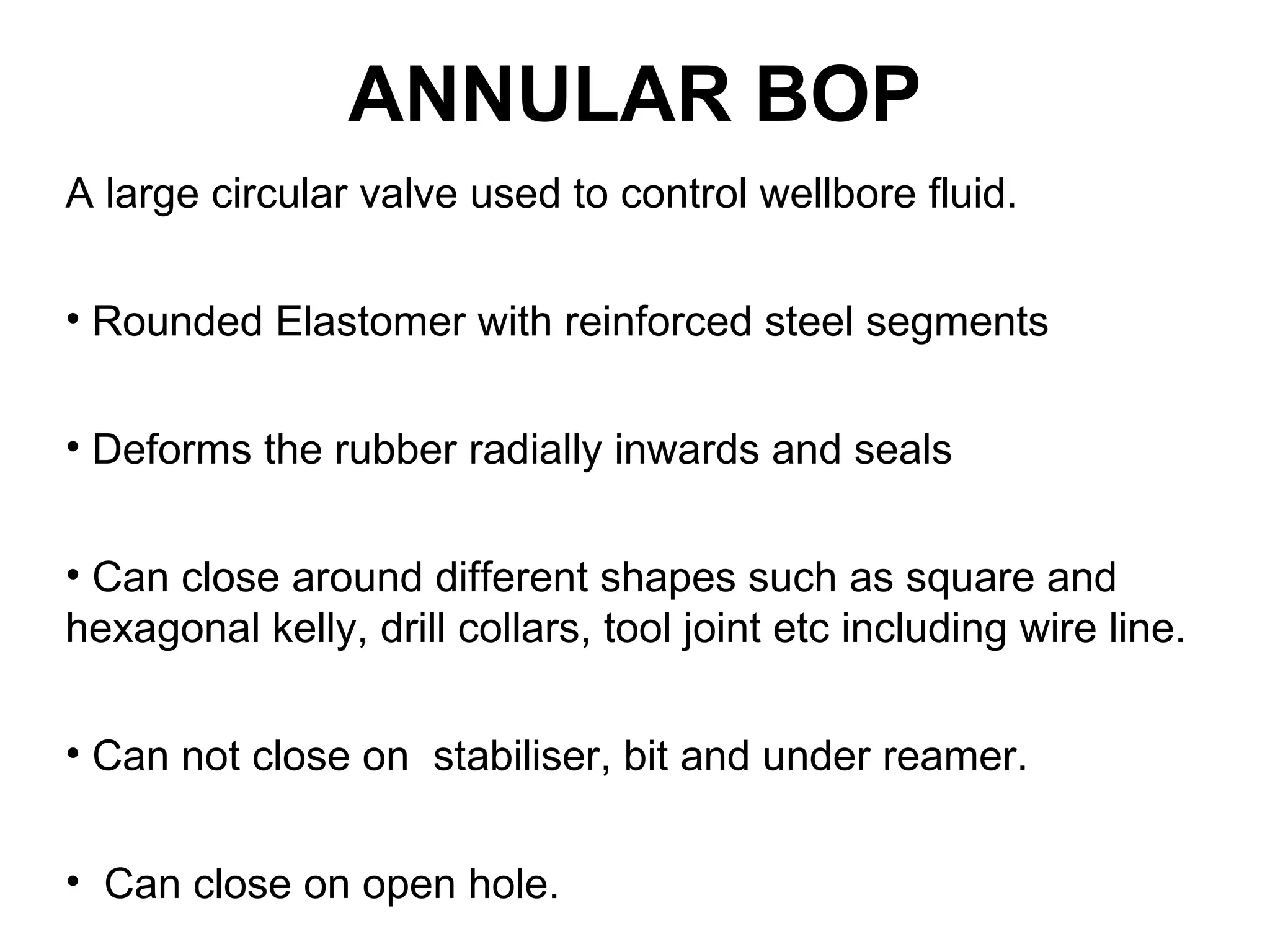 ANNULAR BOP
A large circular valve used to control wellbore fluid.

• Rounded Elastomer with reinforced steel segments


• Deforms the rubber radially inwards and seals


• Can close around different shapes such as square and
hexagonal kelly, drill collars, tool joint etc including wire line.

• Can not close on stabiliser, bit and under reamer.


• Can close on open hole.
 