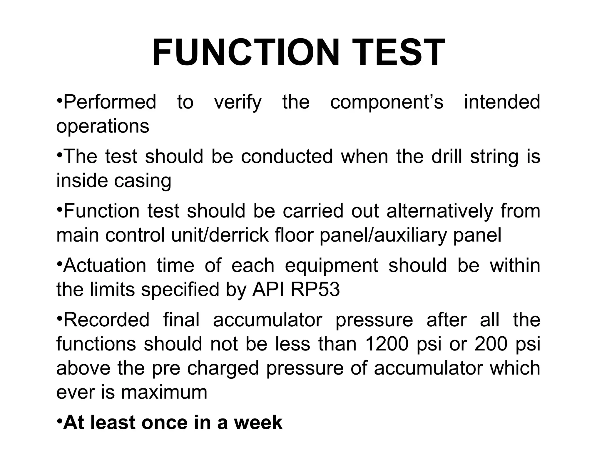 FUNCTION TEST
•Performed to verify the component’s intended
operations
•The test should be conducted when the drill string is
inside casing
•Function test should be carried out alternatively from
main control unit/derrick floor panel/auxiliary panel
•Actuation time of each equipment should be within
the limits specified by API RP53
•Recorded final accumulator pressure after all the
functions should not be less than 1200 psi or 200 psi
above the pre charged pressure of accumulator which
ever is maximum
•At least once in a week
 