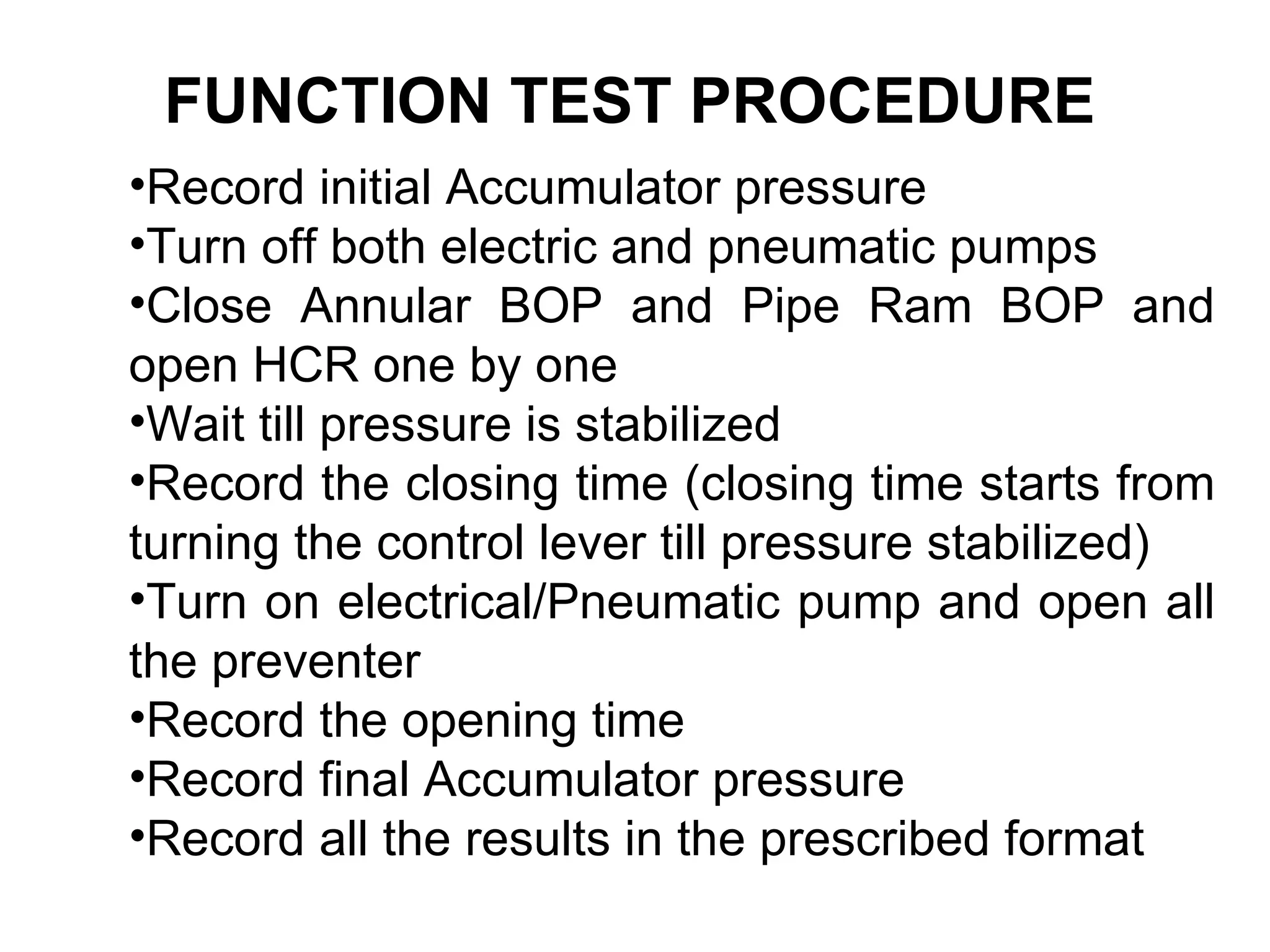 FUNCTION TEST PROCEDURE
•Record initial Accumulator pressure
•Turn off both electric and pneumatic pumps
•Close Annular BOP and Pipe Ram BOP and
open HCR one by one
•Wait till pressure is stabilized
•Record the closing time (closing time starts from
turning the control lever till pressure stabilized)
•Turn on electrical/Pneumatic pump and open all
the preventer
•Record the opening time
•Record final Accumulator pressure
•Record all the results in the prescribed format
 