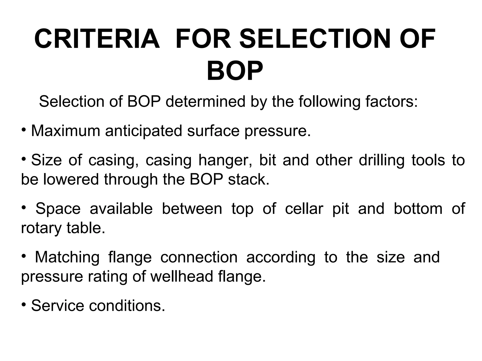 CRITERIA FOR SELECTION OF
            BOP
  Selection of BOP determined by the following factors:
• Maximum anticipated surface pressure.
• Size of casing, casing hanger, bit and other drilling tools to
be lowered through the BOP stack.
• Space available between top of cellar pit and bottom of
rotary table.
• Matching flange connection according to the size and
pressure rating of wellhead flange.
• Service conditions.
 