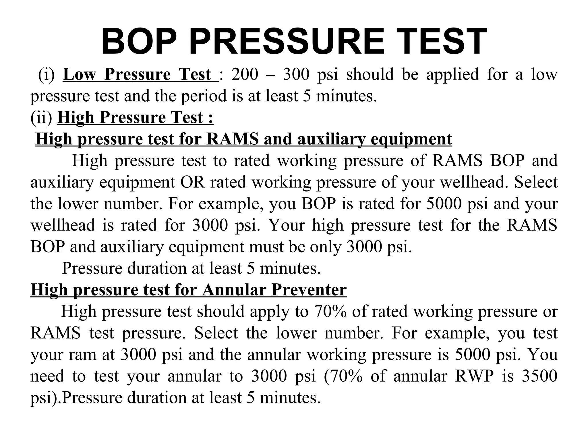 BOP PRESSURE TEST
 (i) Low Pressure Test : 200 – 300 psi should be applied for a low
pressure test and the period is at least 5 minutes.
(ii) High Pressure Test :
 High pressure test for RAMS and auxiliary equipment
      High pressure test to rated working pressure of RAMS BOP and
auxiliary equipment OR rated working pressure of your wellhead. Select
the lower number. For example, you BOP is rated for 5000 psi and your
wellhead is rated for 3000 psi. Your high pressure test for the RAMS
BOP and auxiliary equipment must be only 3000 psi.
     Pressure duration at least 5 minutes.
High pressure test for Annular Preventer
     High pressure test should apply to 70% of rated working pressure or
RAMS test pressure. Select the lower number. For example, you test
your ram at 3000 psi and the annular working pressure is 5000 psi. You
need to test your annular to 3000 psi (70% of annular RWP is 3500
psi).Pressure duration at least 5 minutes.
 