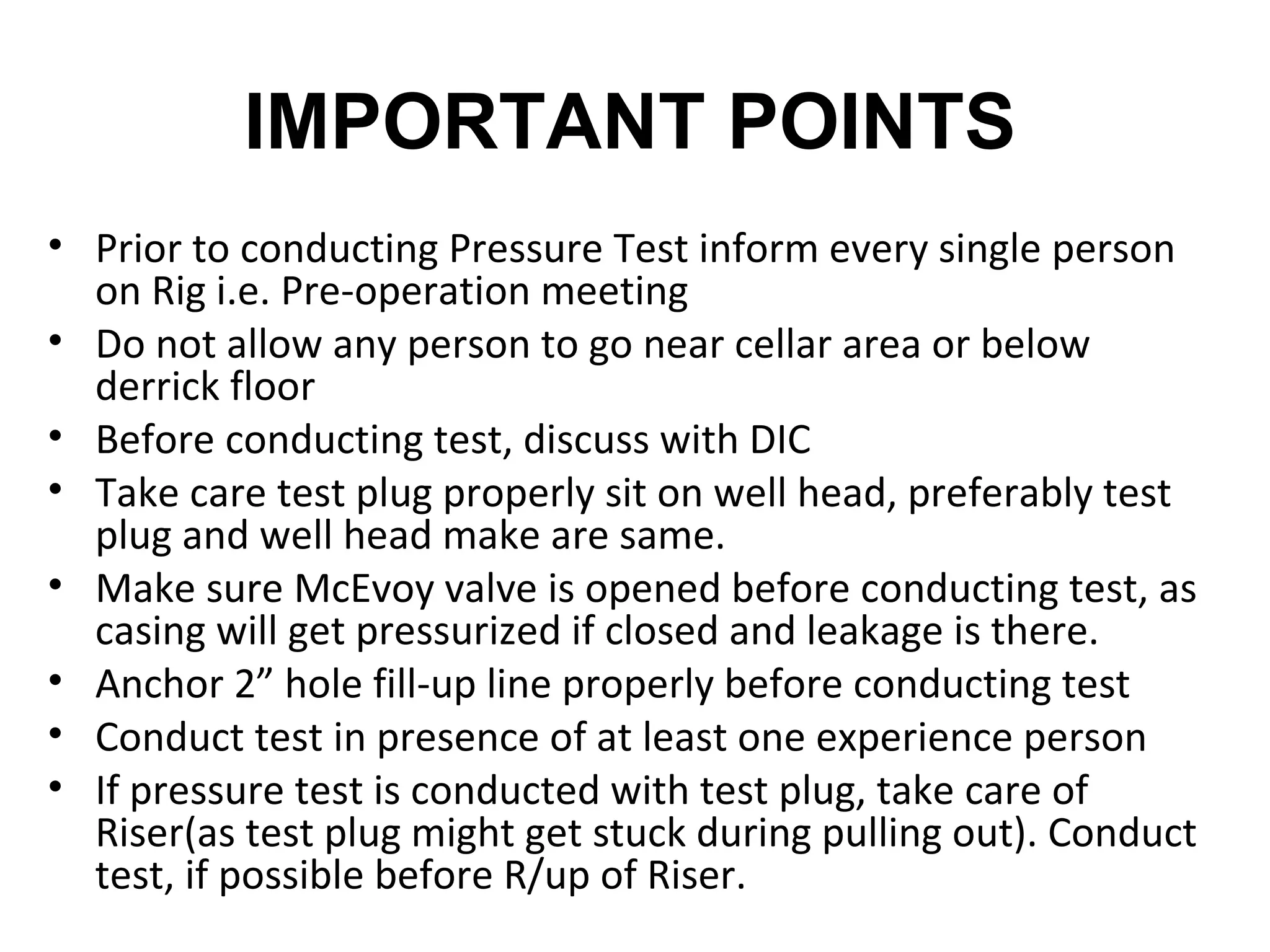 IMPORTANT POINTS
• Prior to conducting Pressure Test inform every single person
  on Rig i.e. Pre-operation meeting
• Do not allow any person to go near cellar area or below
  derrick floor
• Before conducting test, discuss with DIC
• Take care test plug properly sit on well head, preferably test
  plug and well head make are same.
• Make sure McEvoy valve is opened before conducting test, as
  casing will get pressurized if closed and leakage is there.
• Anchor 2” hole fill-up line properly before conducting test
• Conduct test in presence of at least one experience person
• If pressure test is conducted with test plug, take care of
  Riser(as test plug might get stuck during pulling out). Conduct
  test, if possible before R/up of Riser.
 