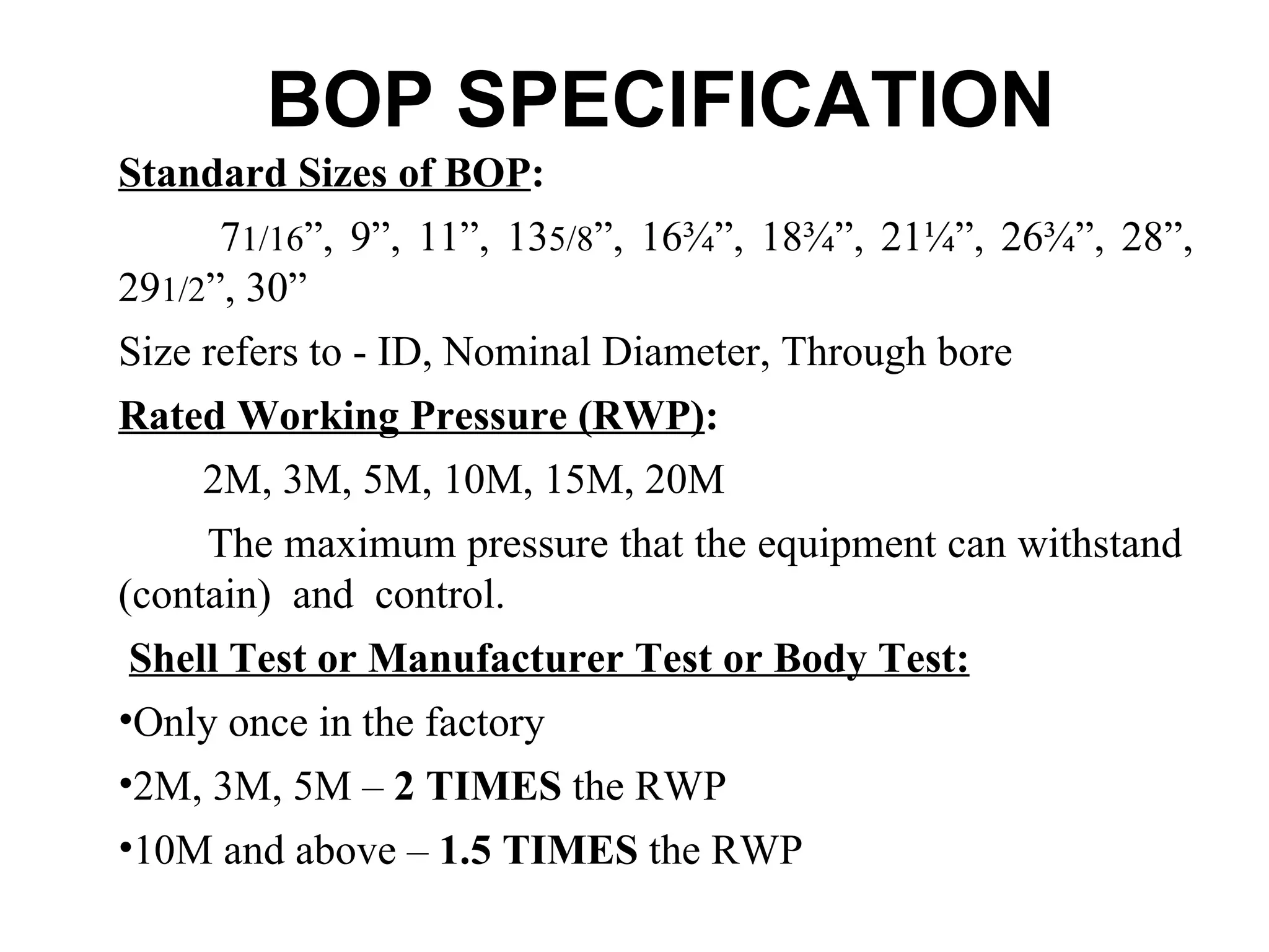 BOP SPECIFICATION
Standard Sizes of BOP:
      71/16”, 9”, 11”, 135/8”, 16¾”, 18¾”, 21¼”, 26¾”, 28”,
291/2”, 30”
Size refers to - ID, Nominal Diameter, Through bore
Rated Working Pressure (RWP):
    2M, 3M, 5M, 10M, 15M, 20M
     The maximum pressure that the equipment can withstand
(contain) and control.
 Shell Test or Manufacturer Test or Body Test:
•Only once in the factory
•2M, 3M, 5M – 2 TIMES the RWP
•10M and above – 1.5 TIMES the RWP
 