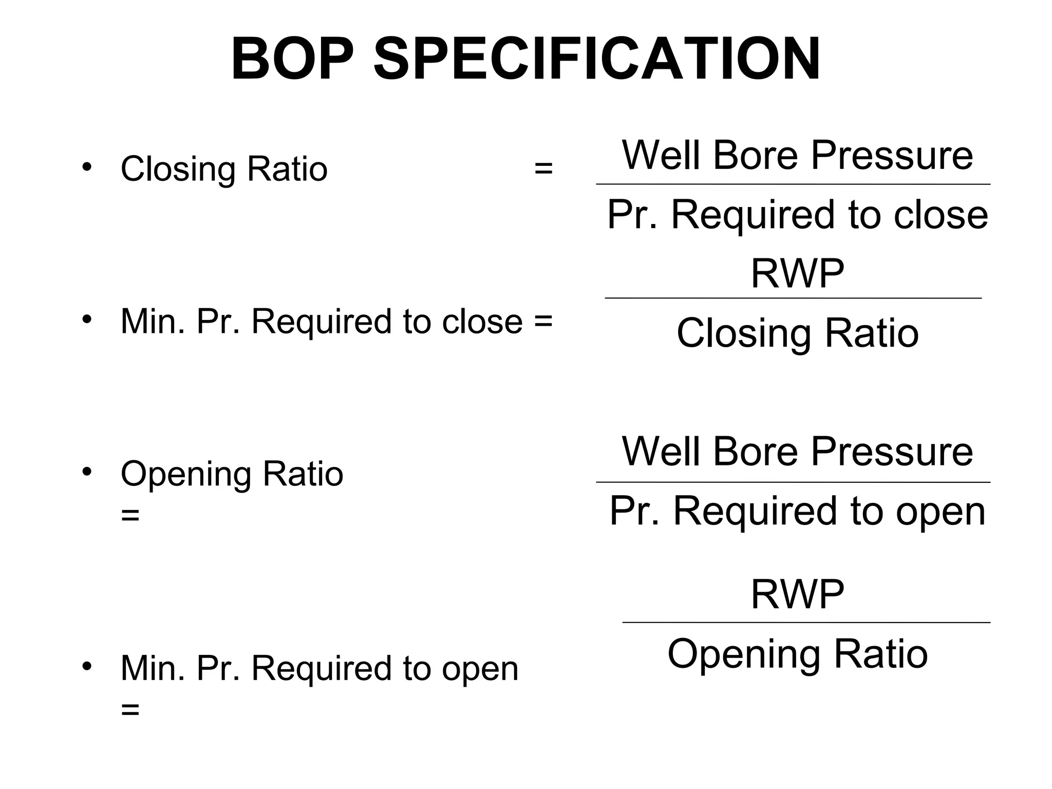 BOP SPECIFICATION
• Closing Ratio               =    Well Bore Pressure
                                  Pr. Required to close
                                          RWP
• Min. Pr. Required to close =        Closing Ratio


• Opening Ratio
                                  Well Bore Pressure
  =                               Pr. Required to open

                                        RWP
• Min. Pr. Required to open          Opening Ratio
  =
 
