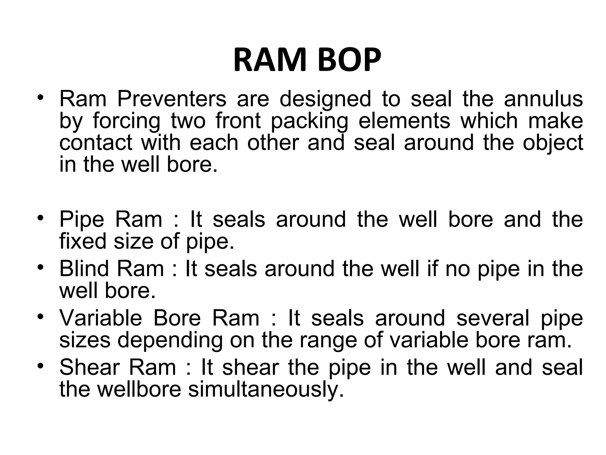 RAM BOP
• Ram Preventers are designed to seal the annulus
  by forcing two front packing elements which make
  contact with each other and seal around the object
  in the well bore.

• Pipe Ram : It seals around the well bore and the
  fixed size of pipe.
• Blind Ram : It seals around the well if no pipe in the
  well bore.
• Variable Bore Ram : It seals around several pipe
  sizes depending on the range of variable bore ram.
• Shear Ram : It shear the pipe in the well and seal
  the wellbore simultaneously.
 