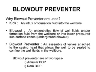BLOWOUT PREVENTER
Why Blowout Preventer are used?
• Kick : An influx of formation fluid into the wellbore

• Blowout : An uncontrolled flow of well fluids and/or
  formation fluid from the wellbore or into lower pressured
  sub-surface zones (underground blowout)

• Blowout Preventer : An assembly of valves attached
  to the casing head that allows the well to be sealed to
  confine the well fluids in the wellbore.

     Blowout preventer are of two types-
            i) Annular BOP
           ii) Ram BOP
 