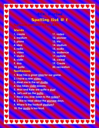 4th. Period
Spelling list # 1
Syllable pattern CVVC,CVV
Words
1. create
2. medium
3. piano
4. idea
5. radio
6. video
7. studio
8. violin
9. duo
10. patio

11. rodeo
12. pioneer
13. trio
14. stadium
15. audio
16. audience
17. radiate
18. cereal
19. Creole
20. recreation

Sentences
1. Brad has a great idea for our game.
2. I have a new video.
3. Meet me in the art studio.
4. Lisa takes violin lessons.
5. Max and Kate are quite a duo!
6. Let’s eat on the patio.
7. Have you ever been to the rodeo?
8. I like to read about the pioneer days.
9. Where is the football stadium?
10. The audio is too loud.

 