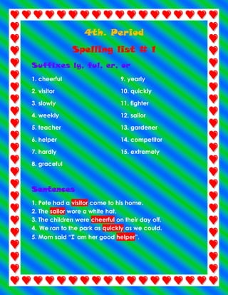 4th. Period
Spelling list # 1
Suffixes ly, ful, er, or
1. cheerful

9. yearly

2. visitor

10. quickly

3. slowly

11. fighter

4. weekly

12. sailor

5. teacher

13. gardener

6. helper

14. competitor

7. hardly

15. extremely

8. graceful

Sentences
1. Pete had a visitor come to his home.
2. The sailor wore a white hat.
3. The children were cheerful on their day off.
4. We ran to the park as quickly as we could.
5. Mom said “I am her good helper”.

 