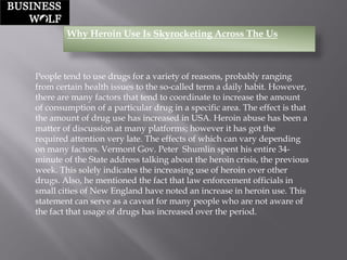 Why Heroin Use Is Skyrocketing Across The Us 
People tend to use drugs for a variety of reasons, probably ranging from certain health issues to the so-called term a daily habit. However, there are many factors that tend to coordinate to increase the amount of consumption of a particular drug in a specific area. The effect is that the amount of drug use has increased in USA. Heroin abuse has been a matter of discussion at many platforms; however it has got the required attention very late. The effects of which can vary depending on many factors. Vermont Gov. Peter Shumlinspent his entire 34- minute of the State address talking about the heroin crisis, the previous week. This solely indicates the increasing use of heroin over other drugs. Also, he mentioned the fact that law enforcement officials in small cities of New England have noted an increase in heroin use. This statement can serve as a caveat for many people who are not aware of the fact that usage of drugs has increased over the period.  