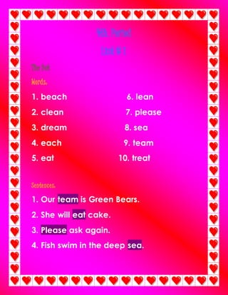 4th. Period
List # 1
The Dot
Words:
1. beach 6. lean
2. clean 7. please
3. dream 8. sea
4. each 9. team
5. eat 10. treat
Sentences:
1. Our team is Green Bears.
2. She will eat cake.
3. Please ask again.
4. Fish swim in the deep sea.
 
