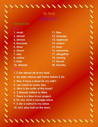 4th. Period
Spelling list # 2
Vowel soundinball
Words
1. small
2. almost
3. always
4. because
5. straw
11. flaw
12. sausage
13. applause
14. walnut
15. lawn
6. drawn
7. also
8. author
16. awesome
17. altogether
18. awning
9. false
10. already
Sentences
19. faucet
20. laundry
1. I ate almost all of my food.
2. My sister always get home before I do.
3. May I have a straw for my milk?
4. Jan wants to come also.
5. Who is the authr of this book?
6. I already talked to Mike.
7. There is a flaw in our project.
8. Do you want a sausage pizza.
9. I ate a walnut in my salad.
10. Let’s play ball on the lawn.
 