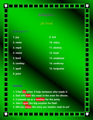 Spelling list # 1
4th. Period
Dipthongsoi,oy
1. joy
2. noise
3. royal
4. moist
5. broil
9. foil
10. enjoy
11. destroy
12. loyal
13. employee
6. cowboy
7. spoil
8. joint
14. corduroy
15. turquoise
Sentences
1. I feel joy when I help someone who needs it.
2. Dad will broil the meat in the oven for dinner.
3. I dressed up as a cowboy for the party.
4. Don’t spoil the big surprise for Dad!
5. Did you enjoy the story our teacher read to us?
 