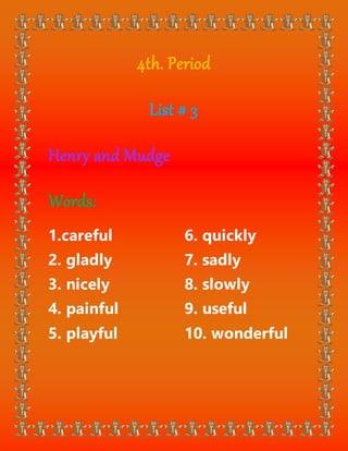 4th. Period
List # 3
Henry and Mudge
Words:
1.careful
2. gladly
3. nicely
4. painful
5. playful
6. quickly
7. sadly
8. slowly
9. useful
10. wonderful
 